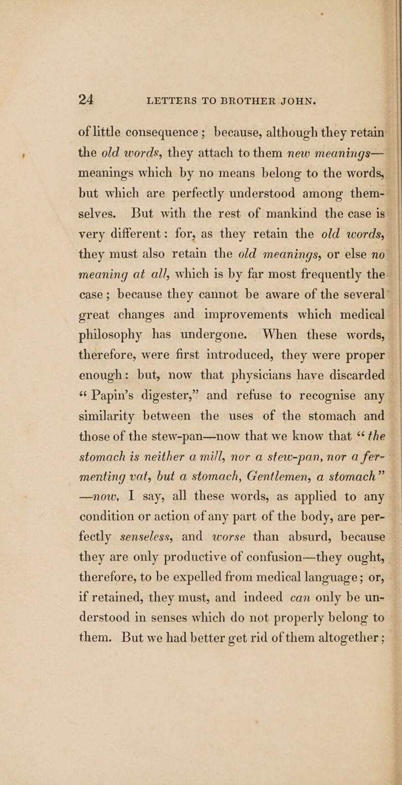 of little consequence; because, although they retain’ the old words, they attach to them new meanings— meanings which by no means belong to the words, but which are perfectly understood among them- selves. But with the rest of mankind the case is very different: for, as they retain the old words, they must also retain the old meanings, or else no meaning at all, which is by far most frequently the case; because they cannot be aware of the several’ great changes and improvements which medical philosophy has undergone. When these words, | therefore, were first introduced, they were proper enough: but, now that physicians have discarded ‘‘ Papin’s digester,” and refuse to recognise any similarity between the uses of the stomach and those of the stew-pan—now that we know that ‘ the stomach is neither a miil, nor a stew-pan, nor a fer-- menting vat, but a stomach, Gentlemen, a stomach” —now, I say, all these words, as applied to any condition or action of any part of the body, are per- fectly senseless, and worse than absurd, because they are only productive of confusion—they ought, therefore, to be expelled from medical language; or, if retained, they must, and indeed can only be un- derstood in senses which do not properly belong to them. But we had better get rid of them altogether ; |