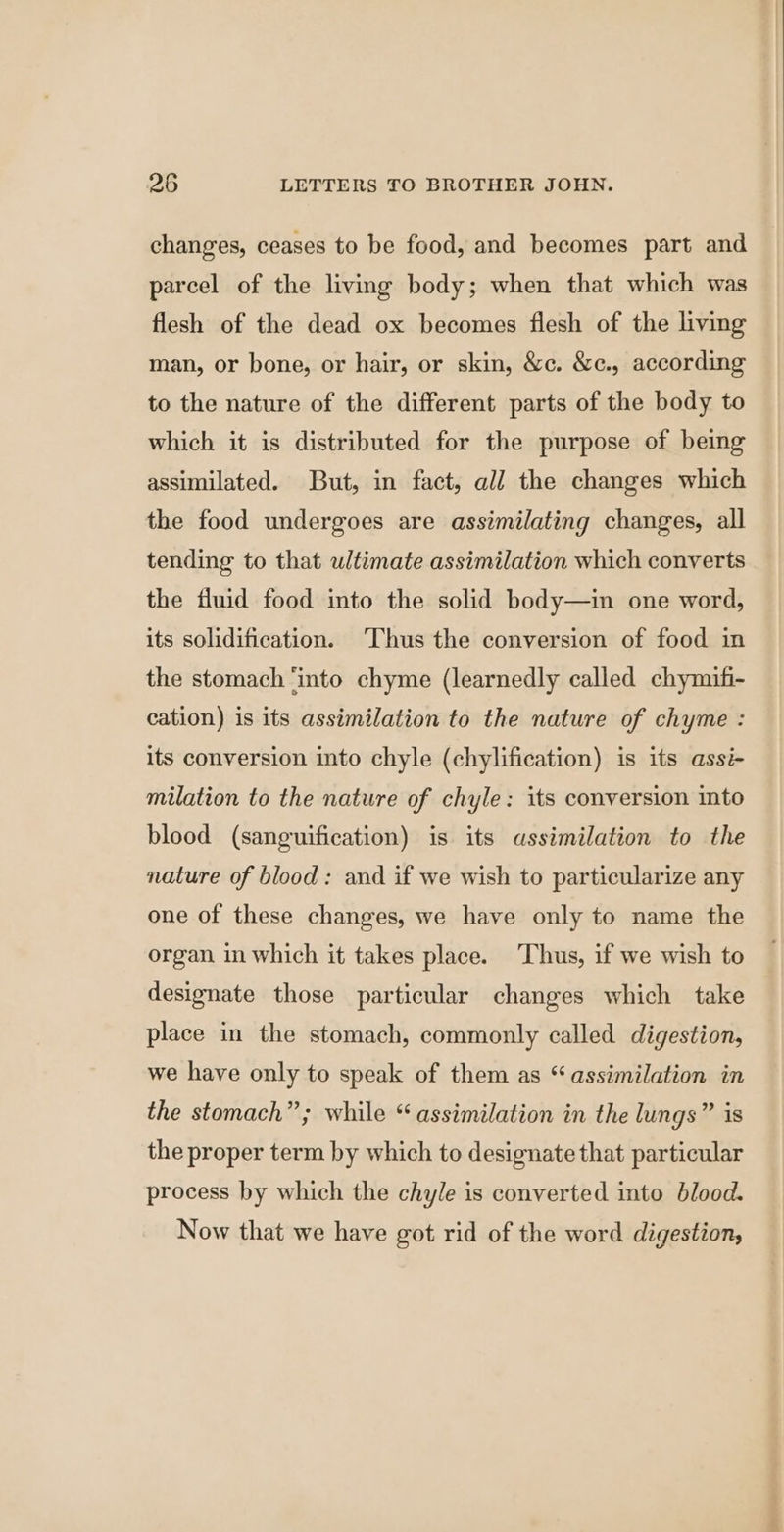 changes, ceases to be food, and becomes part and parcel of the living body; when that which was flesh of the dead ox becomes flesh of the living man, or bone, or hair, or skin, &amp;c. &amp;c., according to the nature of the different parts of the body to which it is distributed for the purpose of being assimilated. But, in fact, all the changes which the food undergoes are assimilating changes, all tending to that ultimate assimilation which converts the fluid food into the solid body—in one word, its solidification. ‘Thus the conversion of food in the stomach ‘into chyme (learnedly called chymifi- cation) is its assimilation to the nature of chyme : its conversion into chyle (chylification) is its assi- milation to the nature of chyle: its conversion into blood (sanguification) is its assimilation to the nature of blood: and if we wish to particularize any one of these changes, we have only to name the organ in which it takes place. Thus, if we wish to designate those particular changes which take place in the stomach, commonly called digestion, we have only to speak of them as “assimilation in the stomach”; while “assimilation in the lungs” is the proper term by which to designate that particular process by which the chyle is converted into blood. Now that we have got rid of the word digestion, iy ce