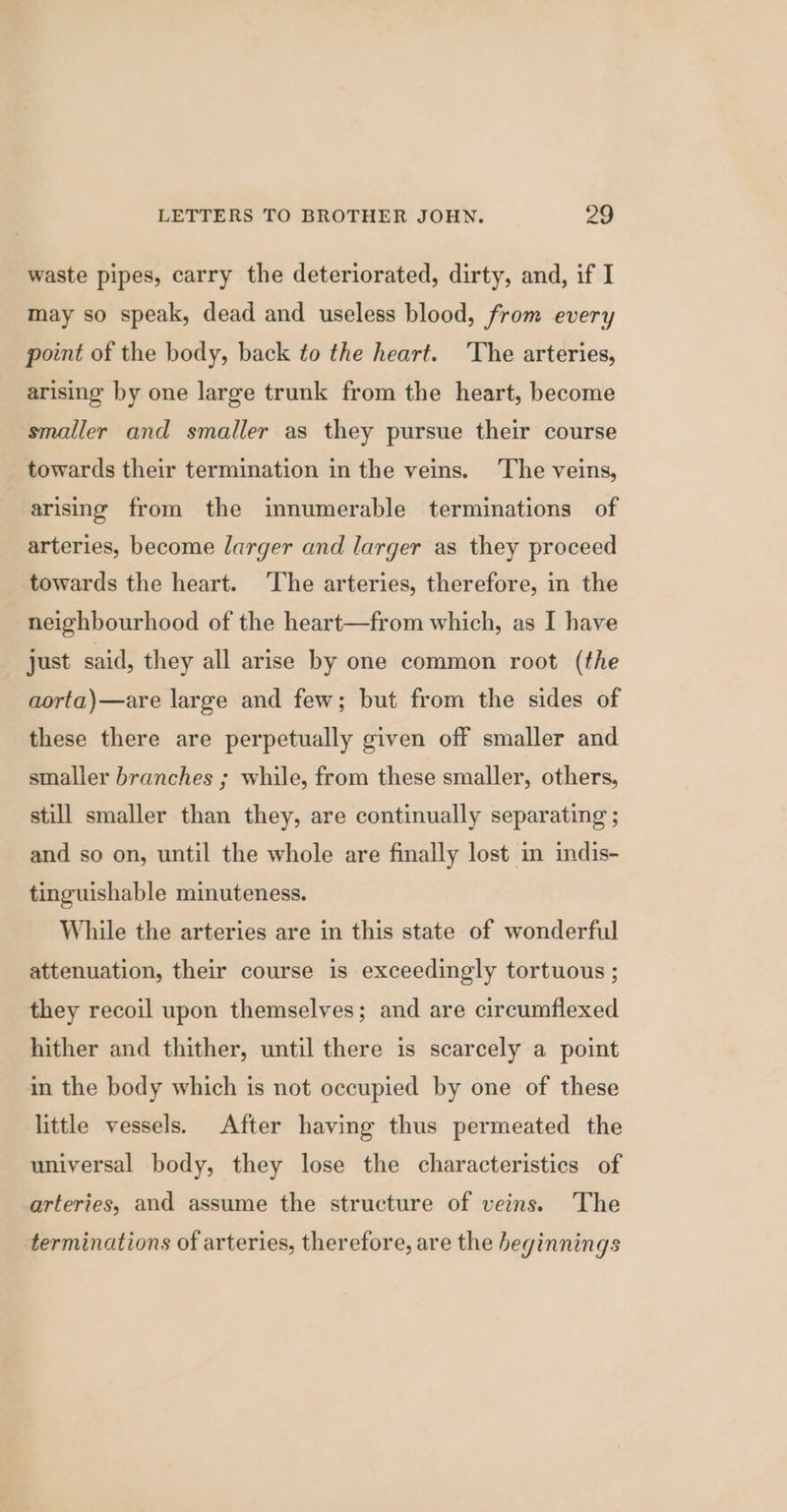 waste pipes, carry the deteriorated, dirty, and, if I may so speak, dead and useless blood, from every point of the body, back to the heart. ‘The arteries, arising by one large trunk from the heart, become smaller and smaller as they pursue their course towards their termination in the veins. The veins, arising from the innumerable terminations of arteries, become larger and larger as they proceed towards the heart. ‘The arteries, therefore, in the neighbourhood of the heart—from which, as I have just said, they all arise by one common root (the aorta)—are large and few; but from the sides of these there are perpetually given off smaller and smaller branches ; while, from these smaller, others, still smaller than they, are continually separating ; and so on, until the whole are finally lost in indis- tinguishable minuteness. While the arteries are in this state of wonderful attenuation, their course is exceedingly tortuous ; they recoil upon themselves; and are circumflexed hither and thither, until there is scarcely a point in the body which is not occupied by one of these little vessels. After having thus permeated the universal body, they lose the characteristics of arteries, and assume the structure of veins. The terminations of arteries, therefore, are the beginnings
