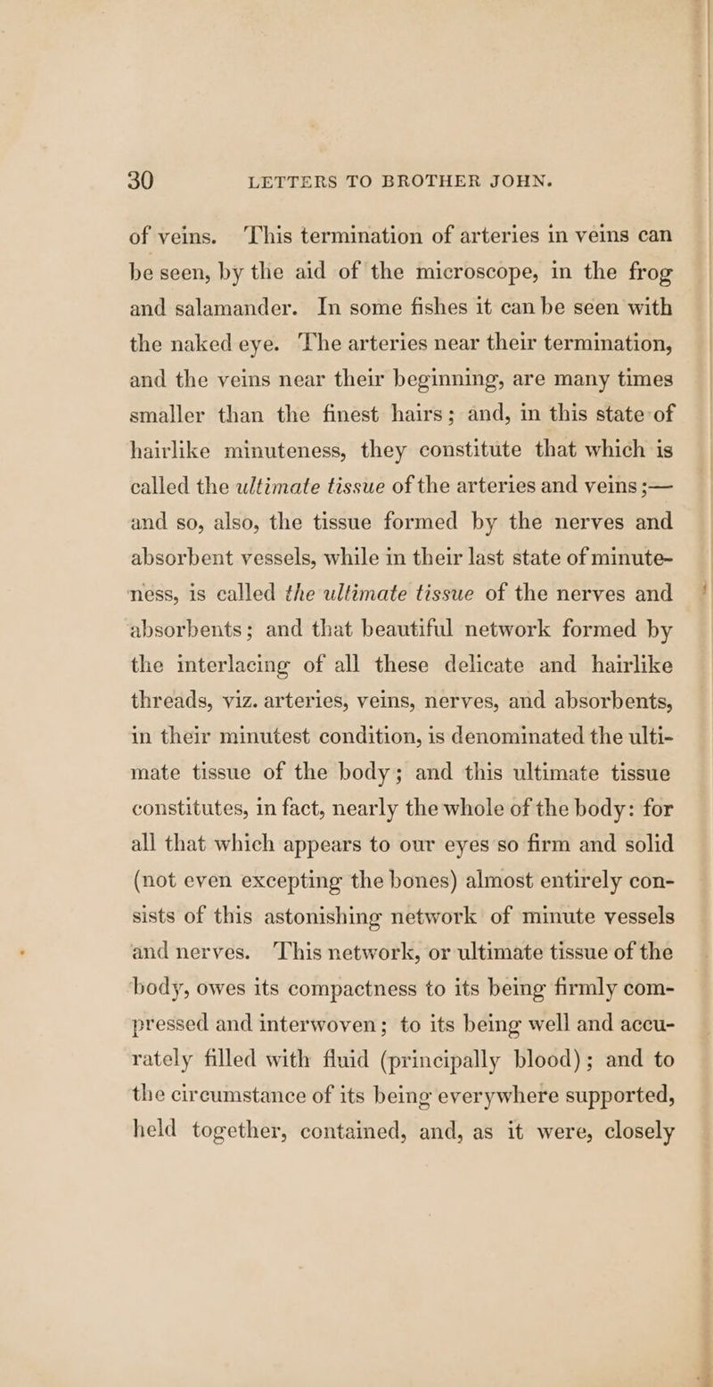 of veins. ‘This termination of arteries in veins can be seen, by the aid of the microscope, in the frog and salamander. In some fishes it can be seen with the naked eye. The arteries near their termination, and the veins near their beginning, are many times smaller than the finest hairs; and, in this state of hairlike minuteness, they constitute that which is called the ulfimate tissue of the arteries and veins ;— and so, also, the tissue formed by the nerves and absorbent vessels, while in their last state of minute- ness, 1s called the ultimate tissue of the nerves and absorbents; and that beautiful network formed by the interlacing of all these delicate and hairlike threads, viz. arteries, veins, nerves, and absorbents, in their minutest condition, is denominated the ulti- mate tissue of the body; and this ultimate tissue constitutes, in fact, nearly the whole of the body: for all that which appears to our eyes'so firm and solid (not even excepting the bones) almost entirely con- sists of this astonishing network of minute vessels and nerves. This network, or ultimate tissue of the body, owes its compactness to its being firmly com- pressed and interwoven; to its being well and accu- rately filled with fiuid (principally blood); and to the circumstance of its being everywhere supported, held together, contained, and, as it were, closely