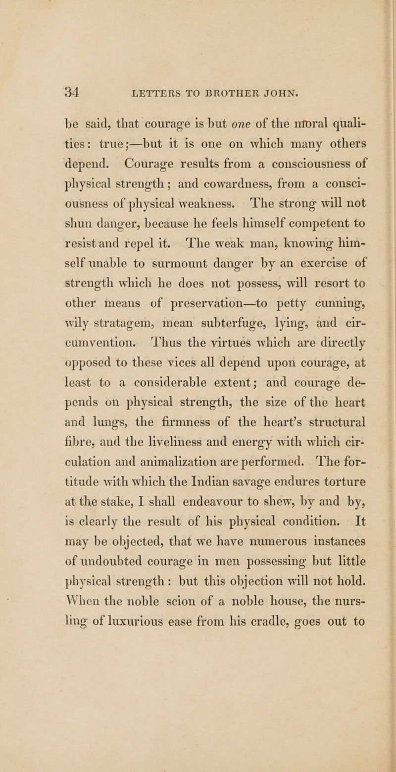 be said, that courage is but one of the ntoral quali- ties: true;—but it is one on which many others depend. Courage results from a consciousness of physical strength ; and cowardness, from a consci- ousness of physical weakness. The strong will not shun danger, because he feels himself competent to resist and repel it. The weak man, knowing him- self unable to surmount danger by an exercise of strength which he does not possess, will resort to other means of preservation—to petty cunning, wily stratagem, mean subterfuge, lying, and cir- cumvention. ‘Thus the virtues which are directly opposed to these vices all depend upon courage, at least to a considerable extent; and courage de- pends on physical strength, the size of the heart and lungs, the firmness of the heart’s structural fibre, and the liveliness and energy with which cir- culation and animalization are performed. ‘The for- titude with which the Indian savage endures torture at the stake, I shall endeavour to shew, by and by, is clearly the result of his physical condition. It may be objected, that we have numerous instances of undoubted courage in men possessing but little physical strength: but this objection will not hold. When the noble scion of a noble house, the nurs- ling of luxurious ease from his cradle, goes out to