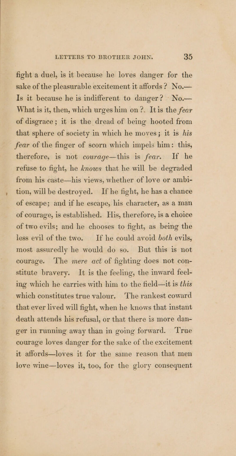 fight a duel, is it because he loves danger for the sake of the pleasurable excitement it affords ?, No.— Is it because he is indifferent to danger? — No.— What is it, then, which urges him on ?. Itis the fear of disgrace; it is the dread of being hooted from that sphere of society in which he moves; it is his fear of the finger of scorn which impels him: this, therefore, is not couwrage—this is fear. If he refuse to fight, he knows that he will be degraded from his caste—his views, whether of love or ambi- tion, will be destroyed. If he fight, he has a chance of escape; and if he escape, his character, as a man of courage, is established. His, therefore, is a choice of two evils; and he chooses to fight, as being the less evil of the two. If he could avoid both evils, most assuredly he would do so. But this is not courage. ‘The mere act of fighting does not con- stitute bravery. It is the feeling, the inward feel- ing which he carries with him to the field—it 1s this which constitutes true valour. The rankest coward that ever lived will fight, when he knows that instant death attends his refusal, or that there is more dan- ger in running away than in going forward. ‘True courage loves danger for the sake of the excitement it affords—loves it for the same reason that men love wine—loves it, too, for the glory consequent