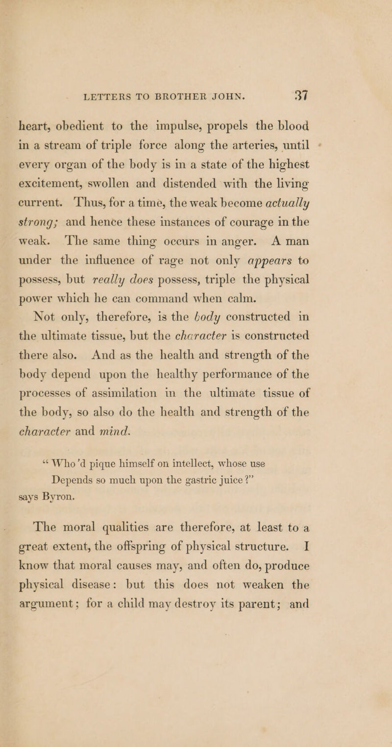 heart, obedient to the impulse, propels the blood in a stream of triple force along the arteries, until ~ every organ of the body is in a state of the highest excitement, swollen and distended with the living current. ‘Thus, for a time, the weak become actually strong; and hence these instances of courage in the weak. ‘The same thing occurs in anger. A man under the influence of rage not only appears to possess, but really does possess, triple the physical power which he can command when calm. Not only, therefore, is the body constructed in the ultimate tissue, but the character is constructed there also. And as the health and strength of the body depend upon the healthy performance of the processes of assimilation in the ultimate tissue of the body, so also do the health and strength of the character and mind. “* Who'd pique himself on intellect, whose use Depends so much upon the gastric juice ?” says Byron. The moral qualities are therefore, at least to a great extent, the offspring of physical structure. I know that moral causes may, and often do, produce physical disease: but this does not weaken the argument; for a child may destroy its parent; and