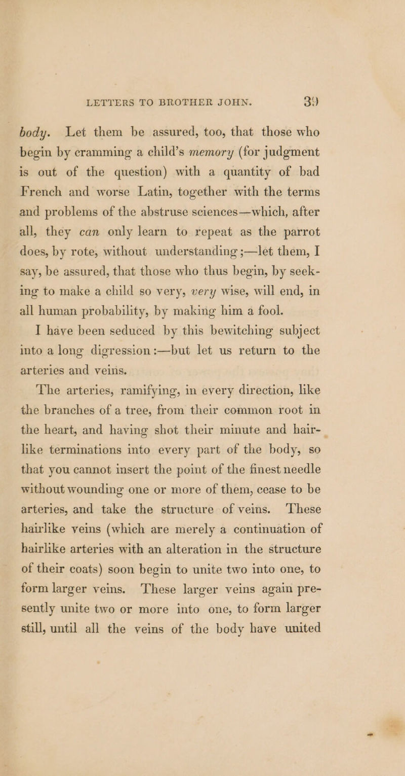 | body. Let them be assured, too, that those who begin by cramming a child’s memory (for judgment is out of the question) with a quantity of bad French and worse Latin, together with the terms and problems of the abstruse sciences—which, after all, they can only learn to repeat as the parrot does, by rote, without understanding ;—let them, I say, be assured, that those who thus begin, by seek- ing to make a child so very, very wise, will end, in all human probability, by making him a fool. I have been seduced by this bewitching subject into a long digression:—but let us return to the arteries and veins. The arteries, ramifying, in every direction, like the branches of a tree, from their common root in the heart, and having shot their minute and hair-_ like terminations into every part of the body, so that you cannot insert the point of the finest needle without wounding one or more of them, cease to be arteries, and take the structure of veins. ‘These hairlike veins (which are merely a continuation of hairlike arteries with an alteration in the structure of their coats) soon begin to unite two into one, to form larger veins. These larger veins again pre- sently unite two or more into one, to form larger still, until all the veins of the body have united