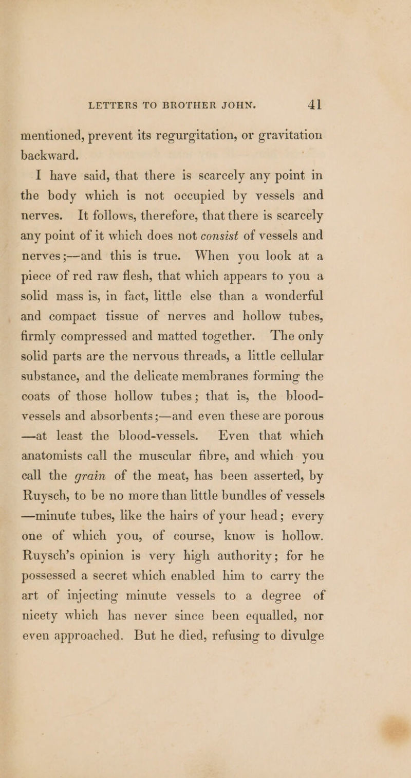mentioned, prevent its regurgitation, or gravitation backward. : I have said, that there is scarcely any point in the body which is not occupied by vessels and nerves. It follows, therefore, that there is scarcely any point of it which does not consist of vessels and nerves ;—and this is true. When you look at a piece of red raw flesh, that which appears to you a solid mass is, in fact, little else than a wonderful and compact tissue of nerves and hollow tubes, firmly compressed and matted together. The only solid parts are the nervous threads, a little cellular substance, and the delicate membranes forming the coats of those hollow tubes; that is, the blood- vessels and absorbents;—and even these are porous —at least the blood-vessels. Even that which anatomists call the muscular fibre, and which you eall the grain of the meat, has been asserted, by Ruysch, to be no more than little bundles of vessels —minute tubes, like the hairs of your head; every one of which you, of course, know is hollow. Ruysch’s opinion is very high authority; for he possessed a secret which enabled him to carry the art of injecting minute vessels to a degree of nicety which has never since been equalled, nor even approached. But he died, refusing to divulge