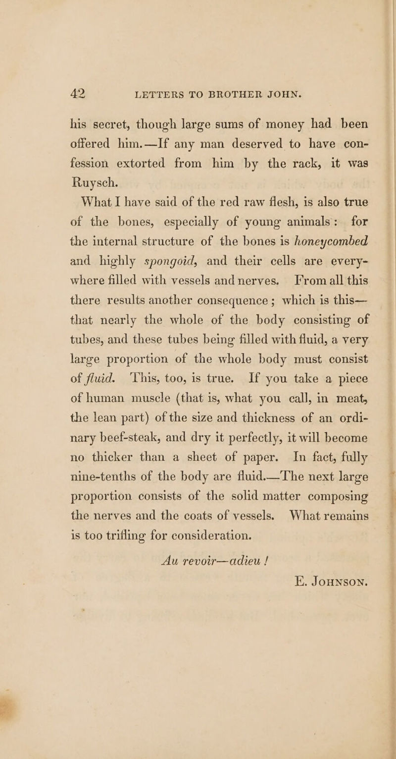 his secret, though large sums of money had been offered him.—If any man deserved to have con- fession extorted from him by the rack, it was Ruysch. What I have said of the red raw flesh, is also true of the bones, especially of young animals: for the internal structure of the bones is honeycombed and highly spongoid, and their cells are every- where filled with vessels andnerves. Fromall this there results another consequence ; which is this— that nearly the whole of the body consisting of tubes, and these tubes being filled with fluid, a very large proportion of the whole body must consist of fluid. ‘This, too, is true. If you take a piece of human muscle (that is, what you call, in meat, the lean part) of the size and thickness of an ordi- nary beef-steak, and dry it perfectly, it will become no thicker than a sheet of paper. In fact, fully nine-tenths of the body are fluid_—The next large proportion consists of the solid matter composing the nerves and the coats of vessels. What remains is too trifling for consideration. Au revoir—adieu ! E. JOHNSON.