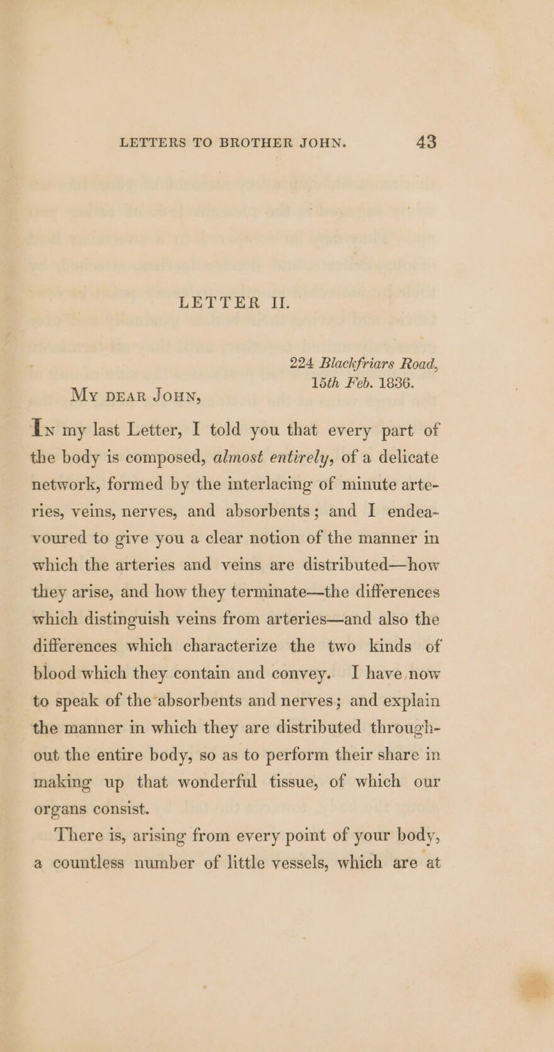 LETTER II. 224 Blackfriars Road, 15th Feb. 1836. My pear Joun, dw my last Letter, I told you that every part of the body is composed, almost entirely, of a delicate network, formed by the interlacing of minute arte- ries, veins, nerves, and absorbents; and I endea- voured to give you a clear notion of the manner in which the arteries and veins are distributed—how they arise, and how they terminate—the differences which distinguish veins from arteries—and also the differences which characterize the two kinds of blood which they contain and convey. I have now to speak of the absorbents and nerves; and explain the manner in which they are distributed through- out the entire body, so as to perform their share in making up that wonderful tissue, of which our organs consist. There is, arising from every point of your body, a countless number of little vessels, which are at
