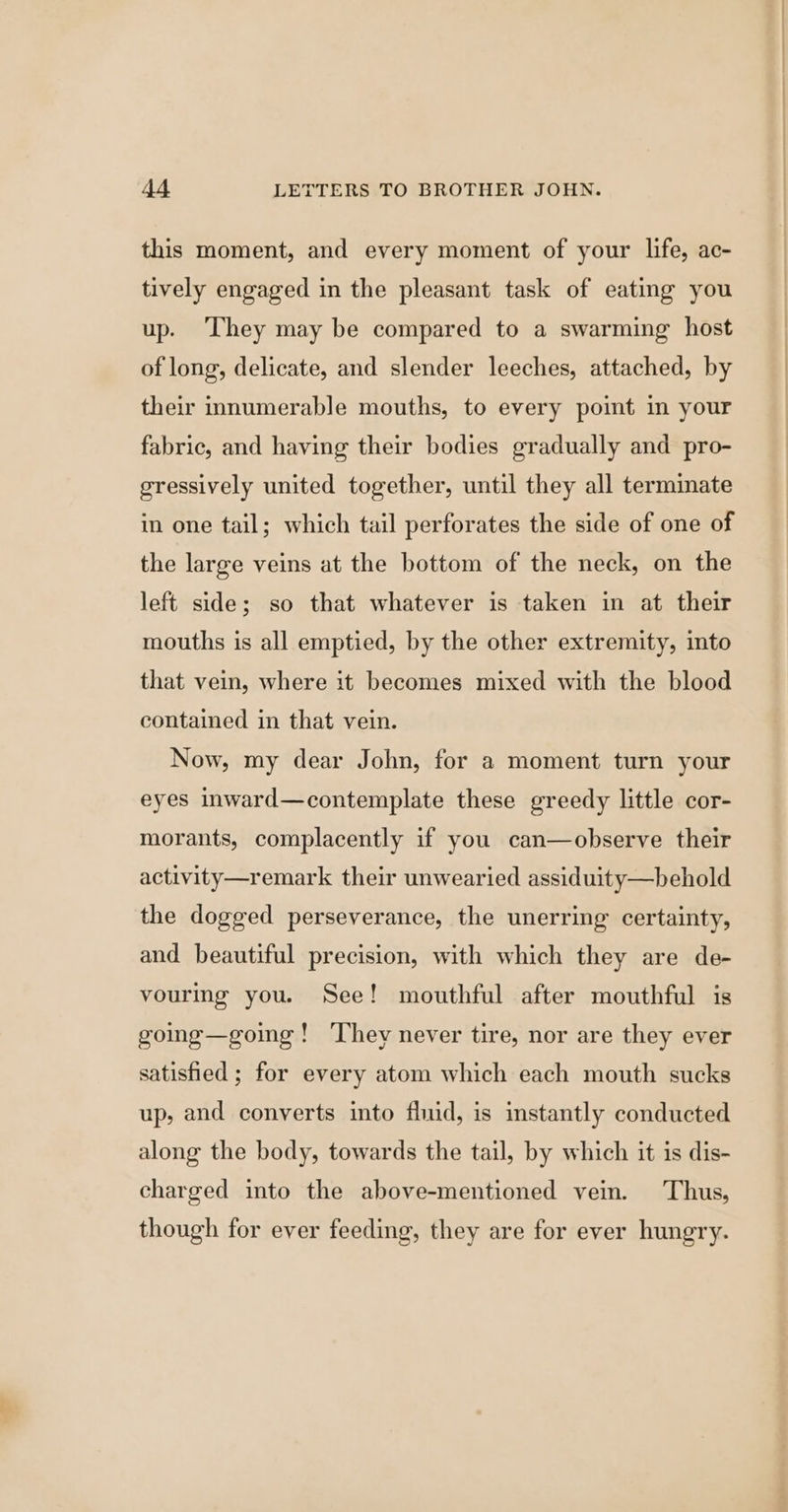 this moment, and every moment of your life, ac- tively engaged in the pleasant task of eating you up. ‘They may be compared to a swarming host of long, delicate, and slender leeches, attached, by their innumerable mouths, to every point in your fabric, and having their bodies gradually and pro- gressively united together, until they all terminate in one tail; which tail perforates the side of one of the large veins at the bottom of the neck, on the left side; so that whatever is taken in at their mouths is all emptied, by the other extremity, into that vein, where it becomes mixed with the blood contained in that vein. Now, my dear John, for a moment turn your eyes inward—contemplate these greedy little cor- morants, complacently if you can—observe their activity—remark their unwearied assiduity—behold the dogged perseverance, the unerring certainty, and beautiful precision, with which they are de- vouring you. See! mouthful after mouthful is going—going! ‘They never tire, nor are they ever satishied ; for every atom which each mouth sucks up, and converts into fluid, is instantly conducted along the body, towards the tail, by which it is dis- charged into the above-mentioned vein. Thus, though for ever feeding, they are for ever hungry.