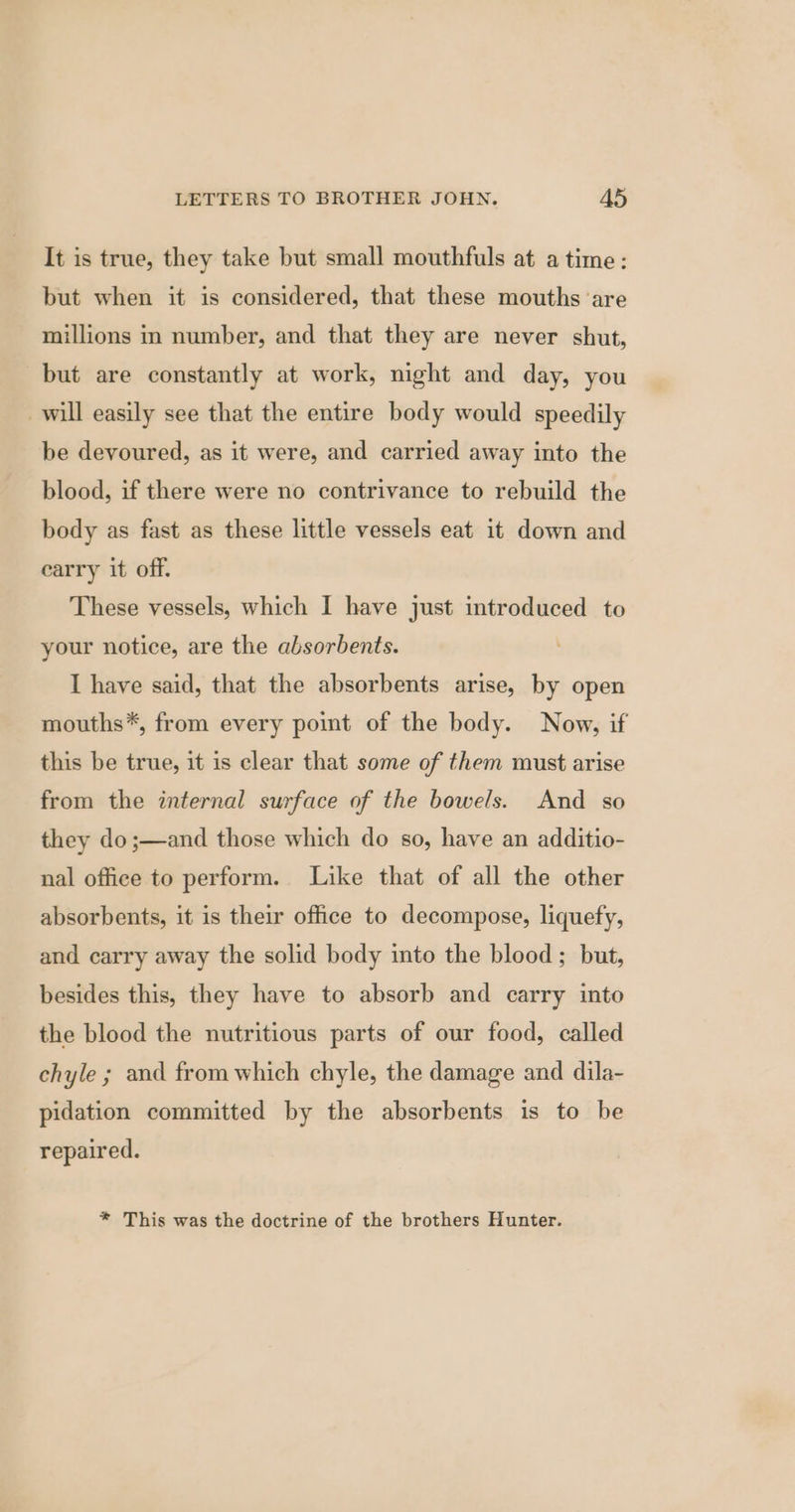 It is true, they take but small mouthfuls at a time: but when it is considered, that these mouths are millions in number, and that they are never shut, but are constantly at work, night and day, you will easily see that the entire body would speedily be devoured, as it were, and carried away into the blood, if there were no contrivance to rebuild the body as fast as these little vessels eat it down and carry it off. These vessels, which I have just introduced to your notice, are the absorbents. I have said, that the absorbents arise, by open mouths*, from every point of the body. Now, if this be true, it is clear that some of them must arise from the internal surface of the bowels. And so they do;—and those which do so, have an additio- nal office to perform. Like that of all the other absorbents, it is their office to decompose, liquefy, and carry away the solid body into the blood ; but, besides this, they have to absorb and carry into the blood the nutritious parts of our food, called chyle ; and from which chyle, the damage and dila- pidation committed by the absorbents is to be repaired. * This was the doctrine of the brothers Hunter.