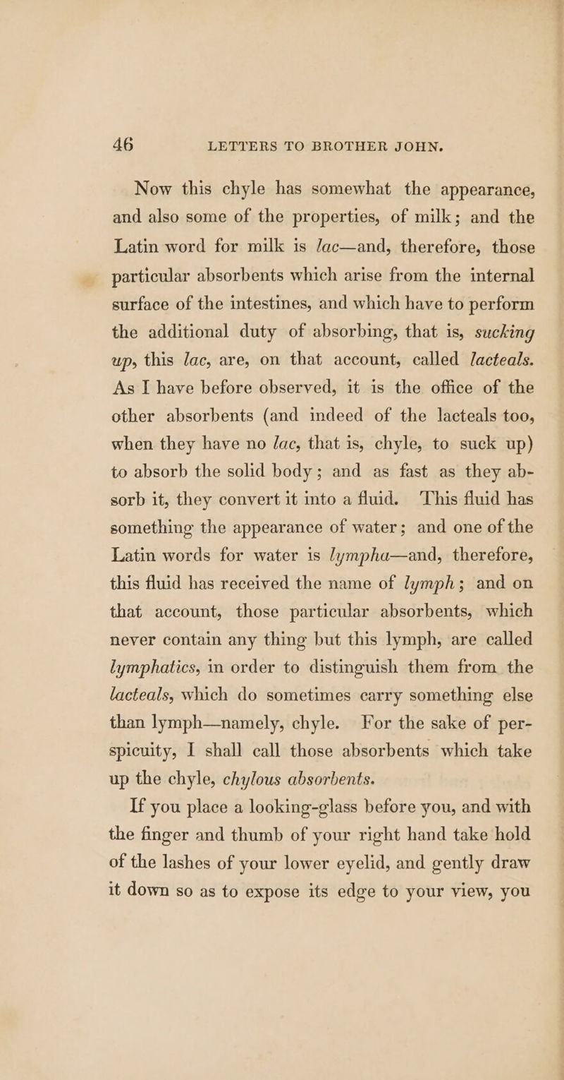 Now this chyle has somewhat the appearance, and also some of the properties, of milk; and the Latin word for milk is Jac—and, therefore, those particular absorbents which arise from the internal surface of the intestines, and which have to perform the additional duty of absorbing, that is, sucking up, this lac, are, on that account, called Jacteals. As I have before observed, it is the office of the other absorbents (and indeed of the lacteals too, when they have no Jac, that is, chyle, to suck up) to absorb the solid body; and as fast as they ab- sorb it, they convert it into a fluid. ‘This fluid has something the appearance of water; and one of the Latin words for water is /ympha—and, therefore, this fluid has received the name of lymph; and on that account, those particular absorbents, which never contain any thing but this lymph, are called lymphatics, in order to distinguish them from the lacteals, which do sometimes carry something else than lymph—namely, chyle. For the sake of per- spicuity, I shall call those absorbents which take up the chyle, chylous absorbents. If you place a looking-glass before you, and with the finger and thumb of your right hand take hold of the lashes of your lower eyelid, and gently draw it down so as to expose its edge to your view, you
