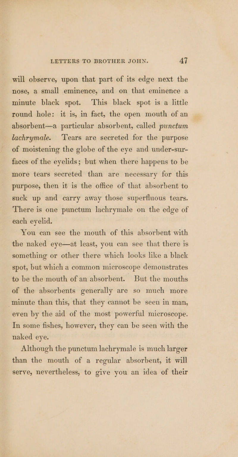 will observe, upon that part of its edge next the nose, a small eminence, and on that eminence a minute black spot. This black spot is a little round hole: it is, in fact, the open mouth of an absorbent—a particular absorbent, called punctum lachrymale. ‘Tears are secreted for the purpose of moistening the globe of the eye and under-sur- faces of the eyelids; but when there happens to be more tears secreted than are necessary for this purpose, then it is the office of that absorbent to suck up and carry away those superfluous tears. There is one punctum lachrymale on the edge of each eyelid. You can see the mouth of this absorbent with the naked eye—at least, you can see that there is something or other there which looks like a black spot, but which a common microscope demonstrates to be the mouth of an absorbent. But the mouths of the absorbents generally are so much more minute than this, that they cannot be seen in man, even by the aid of the most powerful microscope. In some fishes, however, they can be seen with the naked eye. Although the punctum lachrymale is much larger than the mouth of a regular absorbent, it will serve, nevertheless, to give you an idea of their