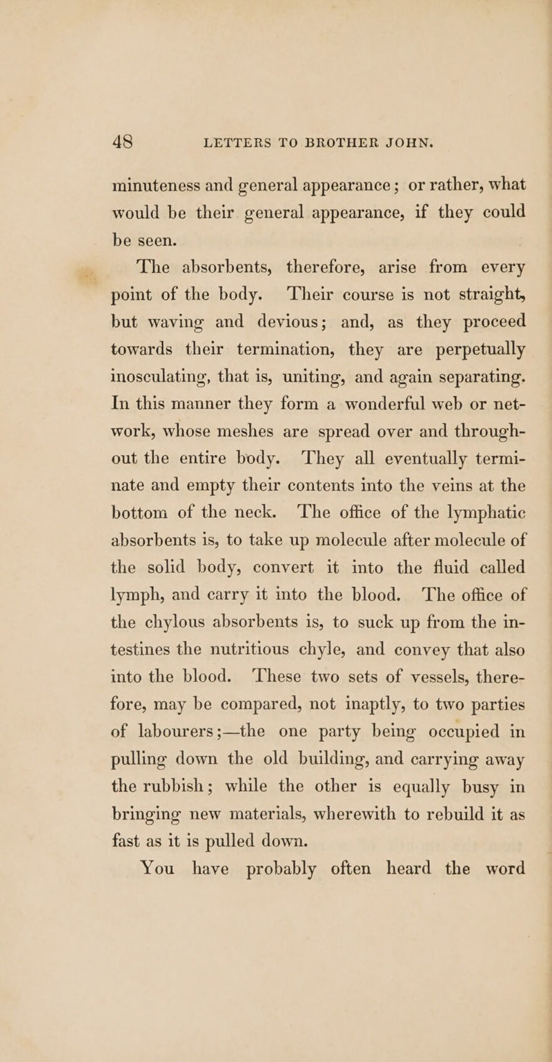 minuteness and general appearance; or rather, what would be their general appearance, if they could be seen. The absorbents, therefore, arise from every point of the body. Their course is not straight, but waving and devious; and, as they proceed towards their termination, they are perpetually inosculating, that is, uniting, and again separating. In this manner they form a wonderful web or net- work, whose meshes are spread over and through- out the entire body. They all eventually termi- nate and empty their contents into the veins at the bottom of the neck. The office of the lymphatic absorbents is, to take up molecule after molecule of the solid body, convert it into the fluid called lymph, and carry it into the blood. The office of the chylous absorbents is, to suck up from the in- testines the nutritious chyle, and convey that also into the blood. ‘These two sets of vessels, there- fore, may be compared, not inaptly, to two parties of labourers;—the one party being occupied in pulling down the old building, and carrying away the rubbish; while the other is equally busy in bringing new materials, wherewith to rebuild it as fast as it is pulled down. You have probably often heard the word
