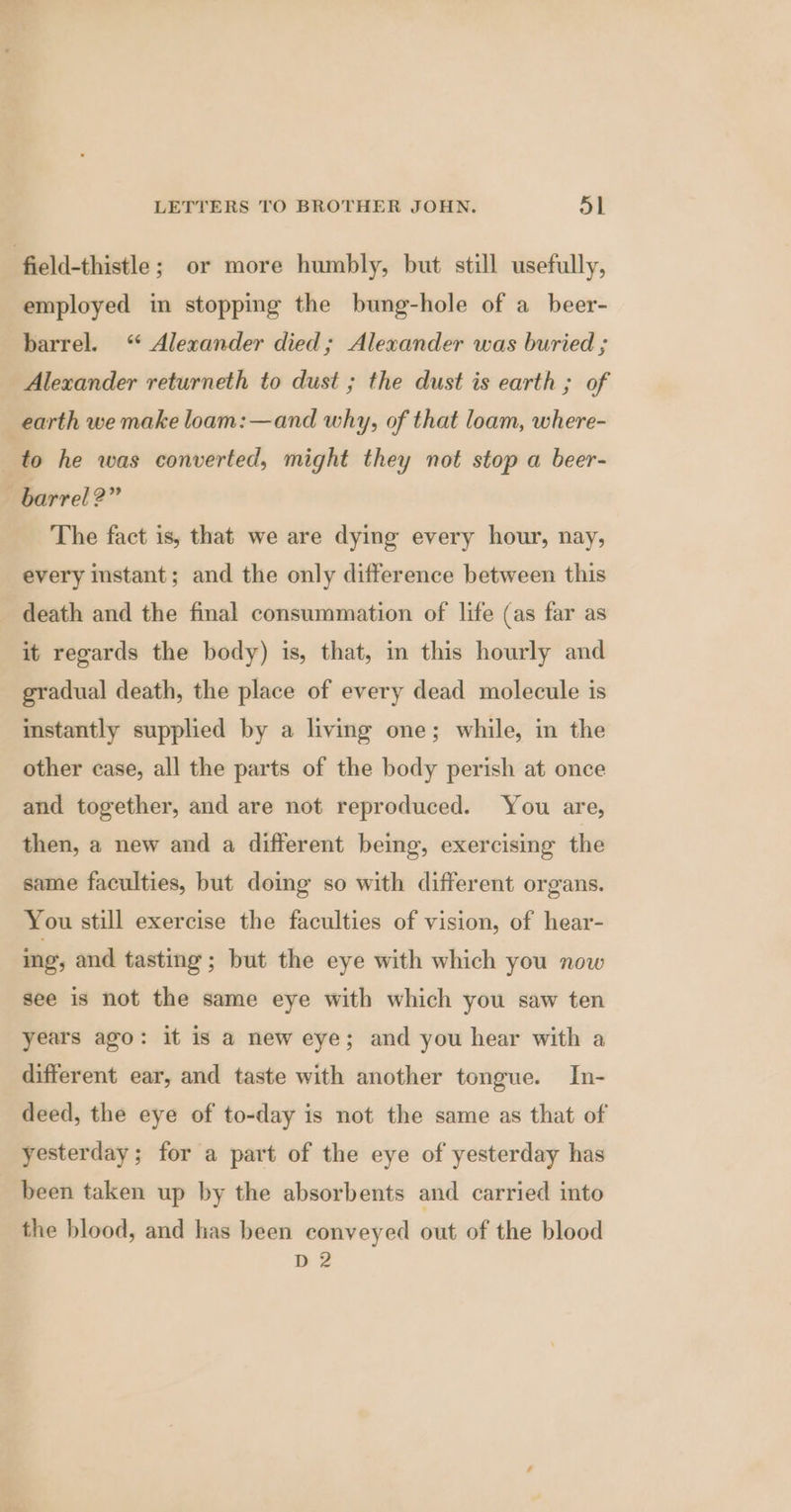 field-thistle; or more humbly, but still usefully, employed in stopping the bung-hole of a beer- barrel. ‘ Alexander died; Alexander was buried ; Alexander returneth to dust ; the dust is earth ; of earth we make loam: —and why, of that loam, where- to he was converted, might they not stop a beer- barrel?” The fact is, that we are dying every hour, nay, every instant; and the only difference between this death and the final consummation of life (as far as it regards the body) is, that, in this hourly and gradual death, the place of every dead molecule is instantly supplied by a living one; while, in the other case, all the parts of the body perish at once and together, and are not reproduced. You are, then, a new and a different being, exercising the same faculties, but doing so with different organs. You still exercise the faculties of vision, of hear- ing, and tasting; but the eye with which you now see is not the same eye with which you saw ten years ago: it is a new eye; and you hear with a different ear, and taste with another tongue. In- deed, the eye of to-day is not the same as that of yesterday; for a part of the eye of yesterday has been taken up by the absorbents and carried into the blood, and has been conveyed out of the blood ne