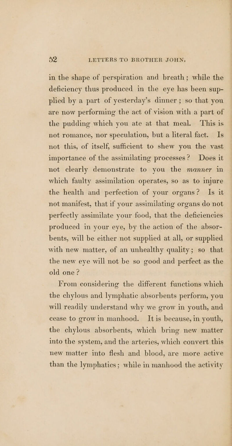 in the shape of perspiration and breath; while the deficiency thus produced in the eye has been sup- plied by a part of yesterday’s dinner ; so that you are now performing the act of vision with a part of the pudding which you ate at that meal. This is not romance, nor speculation, but a literal fact. Is not this, of itself, sufficient to shew you the vast importance of the assimilating processes? Does it not clearly demonstrate to you the manner in which faulty assimilation operates, so as to injure the health and perfection of your organs? Is it not manifest, that if your assimilating organs do not perfectly assimilate your food, that the deficiencies produced in your eye, by the action of the absor- bents, will be either not supplied at all, or supplied with new matter, of an unhealthy quality; so that the new eye will not be so good and perfect as the old one? From considering the different functions which the chylous and lymphatic absorbents perform, you will readily understand why we grow in youth, and cease to growin manhood. It is because, in youth, the chylous absorbents, which bring new matter into the system, and the arteries, which convert this new matter into flesh and blood, are more active than the lymphatics; while in manhood the activity
