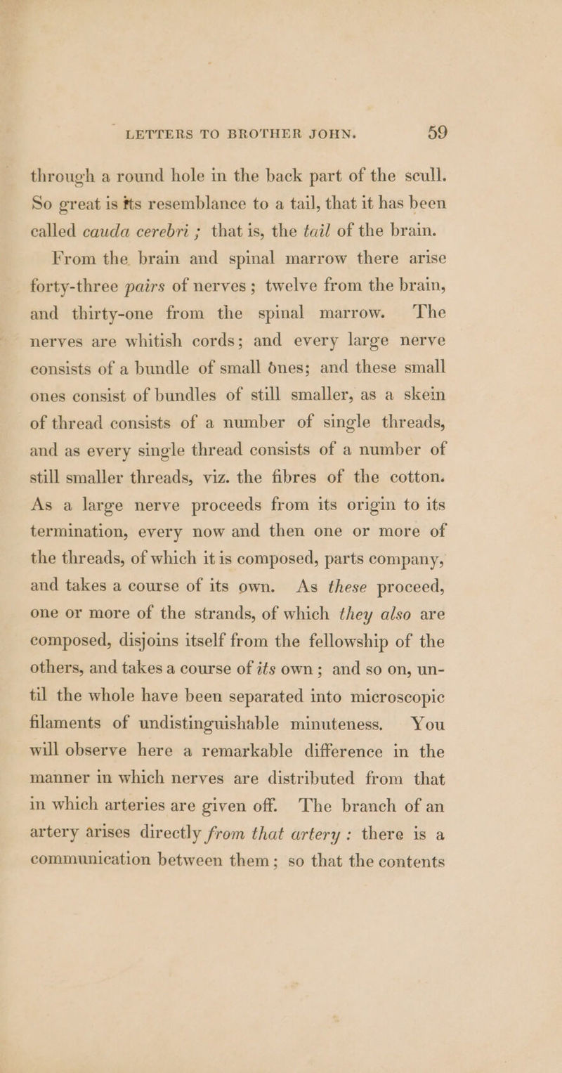 through a round hole in the back part of the scull. So great is #ts resemblance to a tail, that it has been called cauda cerebri ; that is, the tail of the brain. From the brain and spinal marrow there arise forty-three pairs of nerves; twelve from the brain, and thirty-one from the spinal marrow. ‘The nerves are whitish cords; and every large nerve consists of a bundle of small dnes; and these small ones consist of bundles of still smaller, as a skein of thread consists of a number of single threads, and as every single thread consists of a number of still smaller threads, viz. the fibres of the cotton. As a large nerve proceeds from its origin to its termination, every now and then one or more of the threads, of which it is composed, parts company, and takes a course of its own. As these proceed, one or more of the strands, of which they also are composed, disjoins itself from the fellowship of the others, and takes a course of its own; and so on, un- til the whole have been separated into microscopic filaments of undistinguishable minuteness. You will observe here a remarkable difference in the manner in which nerves are distributed from that in which arteries are given off. The branch of an artery arises directly from that artery: there is a communication between them; so that the contents