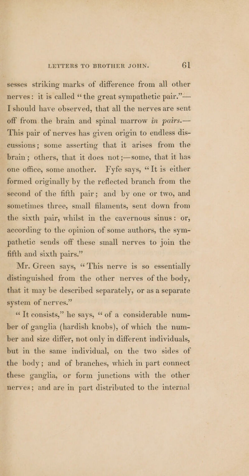 sesses striking marks of difference from all other nerves: it is called “the great sympathetic pair.” — I should have observed, that all the nerves are sent off from the brain and spinal marrow in pairs.— This pair of nerves has given origin to endless dis- cussions; some asserting that it arises from the brain; others, that it does not ;—some, that it has one office, some another. Fyfe says, “It is either formed originally by the reflected branch from the second of the fifth pair; and by one or two, and sometimes three, small filaments, sent down from the sixth pair, whilst in the cavernous sinus: or, according to the opinion of some authors, the sym- pathetic sends off these small nerves to join the fifth and sixth pairs.” Mr. Green says, “This nerve is so essentially distinguished from the other nerves of the body, that it may be described separately, or as a separate system of nerves.” “‘ It consists,” he says, “ of a considerable num- ber of ganglia (hardish knobs), of which the num- ber and size differ, not only in different individuals, but in the same individual, on the two sides of the body; and of branches, which in part connect these ganglia, or form junctions with the other nerves; and are in part distributed to the internal