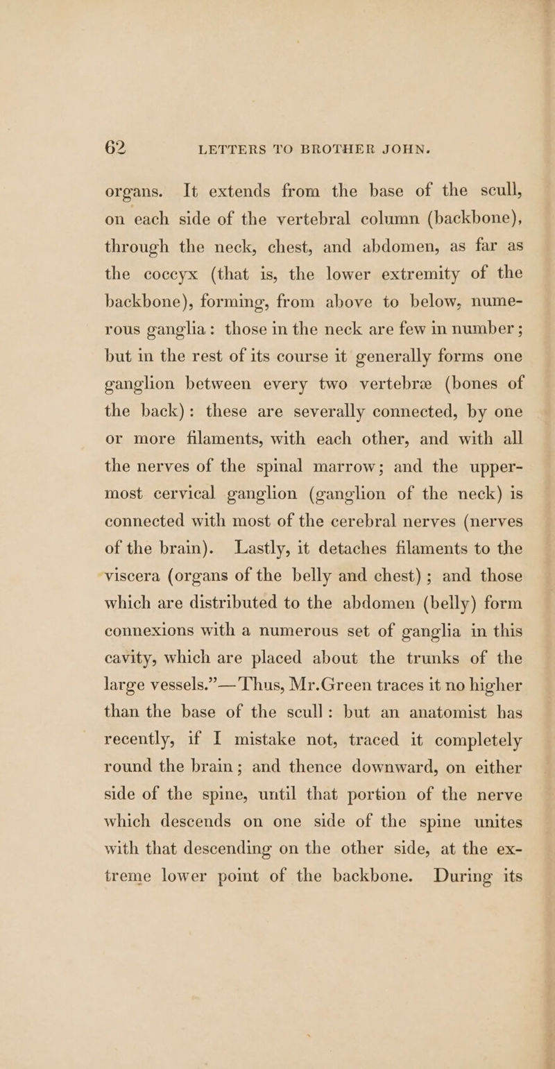 organs. It extends from the base of the scull, on each side of the vertebral column (backbone), through the neck, chest, and abdomen, as far as the coccyx (that is, the lower extremity of the backbone), forming, from above to below, nume- rous ganglia: those in the neck are few im number ; but in the rest of its course it generally forms one ganglion between every two vertebrae (bones of the back): these are severally connected, by one or more filaments, with each other, and with all the nerves of the spinal marrow; and the upper- most cervical ganglion (ganglion of the neck) is connected with most of the cerebral nerves (nerves of the brain). Lastly, it detaches filaments to the viscera (organs of the belly and chest); and those which are distributed to the abdomen (belly) form connexions with a numerous set of ganglia in this cavity, which are placed about the trunks of the large vessels.” —'Thus, Mr.Green traces it no higher than the base of the scull: but an anatomist has recently, if I mistake not, traced it completely round the brain; and thence downward, on either side of the spine, until that portion of the nerve which descends on one side of the spine unites with that descending on the other side, at the ex- treme lower pomt of the backbone. During its _