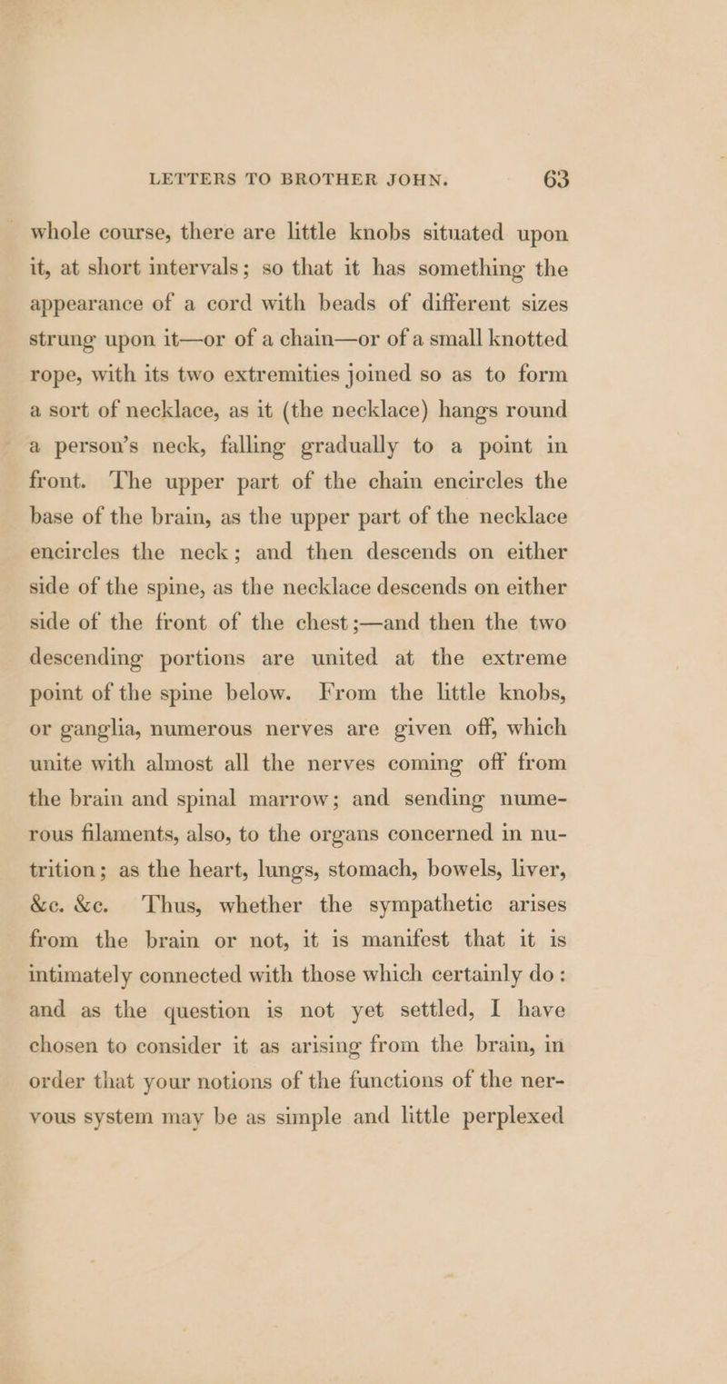 _ whole course, there are little knobs situated upon it, at short mtervals; so that it has something the appearance of a cord with beads of different sizes strung upon it—or of a chain—or of a small knotted rope, with its two extremities joined so as to form a sort of necklace, as it (the necklace) hangs round a person’s neck, falling gradually to a pomt in front. The upper part of the chain encircles the base of the brain, as the upper part of the necklace encircles the neck; and then descends on either side of the spine, as the necklace descends on either side of the front of the chest ;—and then the two descending portions are united at the extreme point of the spme below. From the little knobs, or ganglia, numerous nerves are given off, which unite with almost all the nerves coming off from the brain and spinal marrow; and sending nume- rous filaments, also, to the organs concerned in nu- trition; as the heart, lungs, stomach, bowels, liver, &amp;e. &amp;c. Thus, whether the sympathetic arises from the brain or not, it is manifest that it is intimately connected with those which certainly do: and as the question is not yet settled, I have chosen to consider it as arising from the brain, in order that your notions of the functions of the ner- vous system may be as simple and little perplexed