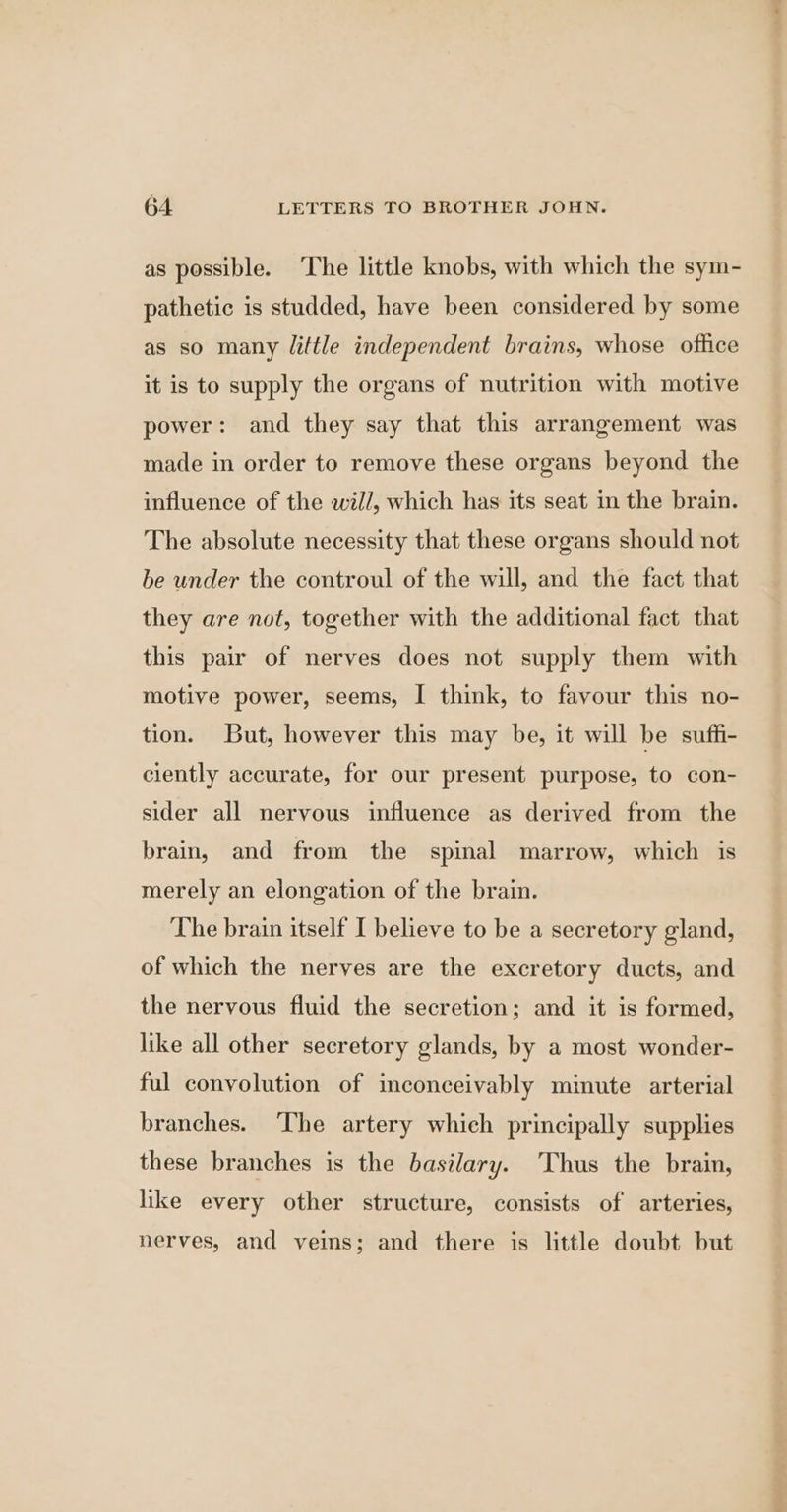as possible. The little knobs, with which the sym- pathetic is studded, have been considered by some as so many little independent brains, whose office it is to supply the organs of nutrition with motive power: and they say that this arrangement was made in order to remove these organs beyond the influence of the will, which has its seat in the brain. The absolute necessity that these organs should not be under the controul of the will, and the fact that they are not, together with the additional fact that this pair of nerves does not supply them with motive power, seems, I think, to favour this no- tion. But, however this may be, it will be suffi- ciently accurate, for our present purpose, to con- sider all nervous influence as derived from the brain, and from the spinal marrow, which is merely an elongation of the brain. The brain itself I believe to be a secretory gland, of which the nerves are the excretory ducts, and the nervous fluid the secretion; and it is formed, like all other secretory glands, by a most wonder- ful convolution of inconceivably minute arterial branches. The artery which principally supplies these branches is the basilary. Thus the brain, like every other structure, consists of arteries, nerves, and veins; and there is little doubt but vac.