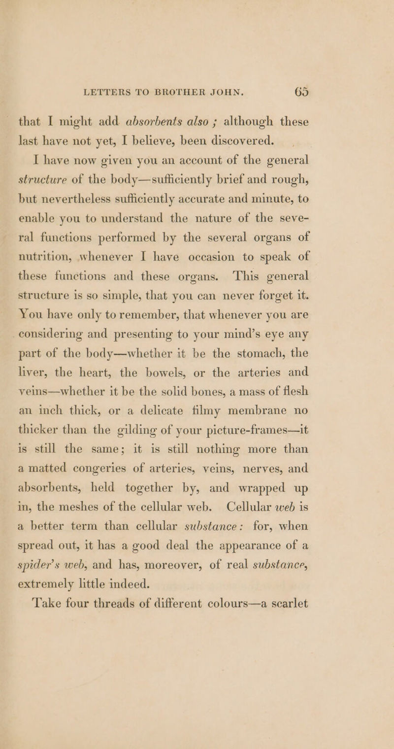 that I might add absorbents also ; although these last have not yet, I believe, been discovered. I have now given you an account of the general structure of the body—sufficiently brief and rough, but nevertheless sufficiently accurate and minute, to enable you to understand the nature of the seve- ral functions performed by the several organs of nutrition, whenever I have occasion to speak of these functions and these organs. This general structure is so simple, that you can never forget it. You have only to remember, that whenever you are considering and presenting to your mind’s eye any part of the body—whether it be the stomach, the liver, the heart, the bowels, or the arteries and veins—whether it be the solid bones, a mass of flesh an inch thick, or a delicate filmy membrane no thicker than the gilding of your picture-frames—it is still the same; it is still nothing more than a matted congeries of arteries, veins, nerves, and absorbents, held together by, and wrapped up in, the meshes of the cellular web. Cellular web is a better term than cellular substance: for, when spread out, it has a good deal the appearance of a spider’s web, and has, moreover, of real substance, extremely little indeed. Take four threads of different colours—a scarlet