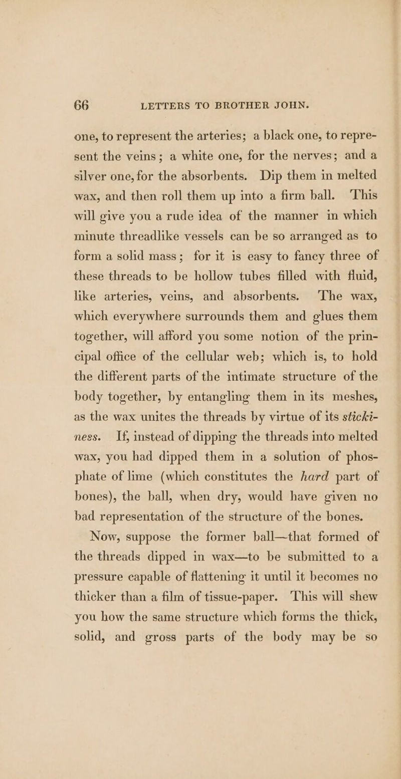one, to represent the arteries; a black one, to repre- sent the veins; a white one, for the nerves; and a silver one, for the absorbents. Dip them in melted wax, and then roll them up into a firm ball. ‘This will give you a rude idea of the manner in which minute threadlike vessels can be so arranged as to form a solid mass; for it is easy to fancy three of these threads to be hollow tubes filled with fluid, like arteries, veins, and absorbents. The wax, which everywhere surrounds them and glues them together, will afford you some notion of the prin- cipal office of the cellular web; which is, to hold the different parts of the intimate structure of the body together, by entangling them in its meshes, as the wax unites the threads by virtue of its sticki- ness. If, instead of dipping the threads into melted wax, you had dipped them in a solution of phos- phate of lime (which constitutes the hard part of bones), the ball, when dry, would have given no bad representation of the structure of the bones. Now, suppose the former ball—that formed of the threads dipped in wax—to be submitted to a pressure capable of flattening it until it becomes no thicker than a film of tissue-paper. ‘This will shew you how the same structure which forms the thick, solid, and gross parts of the body may be so