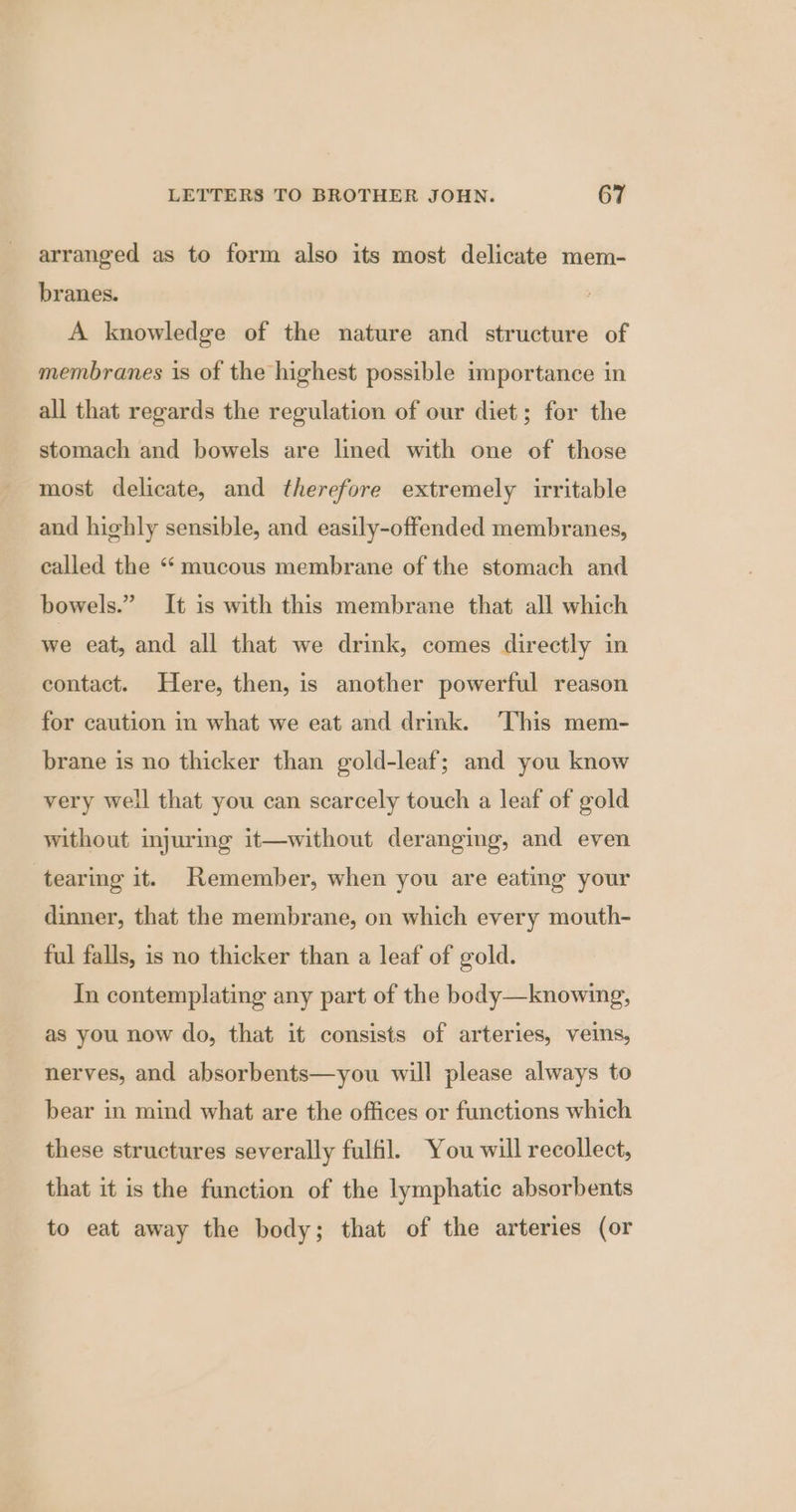 arranged as to form also its most delicate mem- branes. A knowledge of the nature and structure of membranes is of the highest possible importance in all that regards the regulation of our diet; for the stomach and bowels are lined with one of those most delicate, and therefore extremely irritable and highly sensible, and easily-offended membranes, called the ‘mucous membrane of the stomach and bowels.” It is with this membrane that all which we eat, and all that we drink, comes directly in contact. Here, then, is another powerful reason for caution in what we eat and drmk. This mem- brane is no thicker than gold-leaf; and you know very well that you can scarcely touch a leaf of gold without injuring it—without deranging, and even tearing it. Remember, when you are eating your dinner, that the membrane, on which every mouth- ful falls, is no thicker than a leaf of gold. In contemplating any part of the body—knowing, as you now do, that it consists of arteries, veins, nerves, and absorbents—you will please always to bear in mind what are the offices or functions which these structures severally fulfil. You will recollect, that it is the function of the lymphatic absorbents to eat away the body; that of the arteries (or