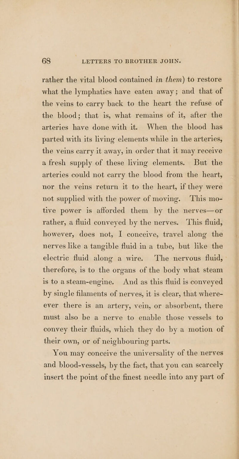 rather the vital blood contained in them) to restore what the lymphatics have eaten away; and that of the veins to carry back to the heart the refuse of the blood; that is, what remains of it, after the arteries have done with it. When the blood has parted with its living elements while in the arteries, the veins carry it away, in order that it may receive a fresh supply of these living elements. But the arteries could not carry the blood from the heart, nor the veins return it to the heart, if they were not supplied with the power of moving. ‘This mo- tive power is afforded them by the nerves—or rather, a fluid conveyed by the nerves. ‘This fluid, however, does not, I conceive, travel along the nerves like a tangible fluid in a tube, but like the electric fluid along a wire. The nervous fluid, therefore, is to the organs of the body what steam is to asteam-engine. And as this fluid is conveyed by single filaments of nerves, it is clear, that where- ever there is an artery, vein, or absorbent, there must also be a nerve to enable those vessels to convey their fluids, which they do by a motion of their own, or of neighbouring parts. You may conceive the universality of the nerves and blood-vessels, by the fact, that you can scarcely insert the point of the finest needle into any part of