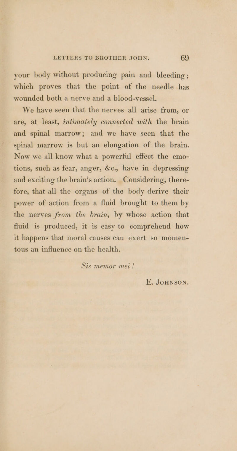 your body without producing pain and bleeding ; which proves that the pomt of the needle has wounded both a nerve and a blood-vessel. We have seen that the nerves all arise from, or are, at least, inlémalely connected with the brain and spinal marrow; and we have seen that the spinal marrow is but an elongation of the brain. Now we all know what a powerful effect the emo- tions, such as fear, anger, &amp;c., have in depressing and exciting the brain’s action. Considering, there- fore, that all the organs of the body derive their power of action from a fluid brought to them by the nerves from the brain, by whose action that fluid is produced, it is easy to comprehend how it happens that moral causes can exert so momen- tous an influence on the health. Sis memor mei ! E. JoHNSON.