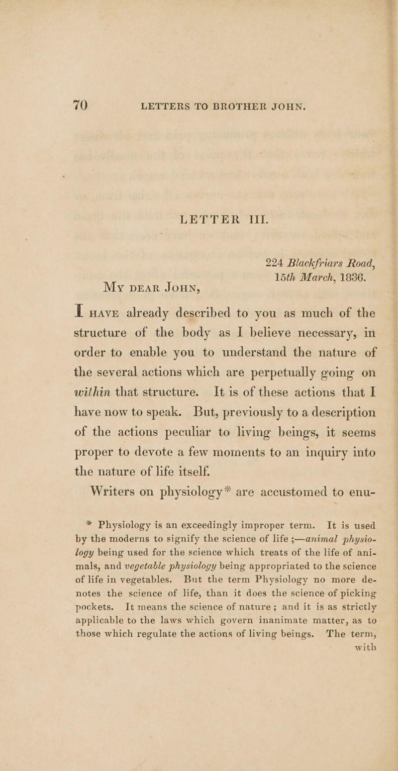 LETTER UT 224 Blackfriars Road, 15th March, 1836. My pear Joun, T nave already described to you as much of the structure of the body as I believe necessary, in order to enable you to understand the nature of the several actions which are perpetually going on within that structure. It is of these actions that I have now to speak. But, previously to a description of the actions peculiar to living beings, it seems proper to devote a few moments to an inquiry into the nature of life itself. Writers on physiology* are accustomed to enu- * Physiology is an exceedingly improper term. It is used by the moderns to signify the science of life ;—animal physio- logy being used for the science which treats of the life of ani- mals, and vegetable physiology being appropriated to the science of life in vegetables. But the term Physiology no more de- notes the science of life, than it does the science of picking pockets. It means the science of nature; and it is as strictly applicable to the laws which govern inanimate matter, as to those which regulate the actions of living beings. The term, with a%
