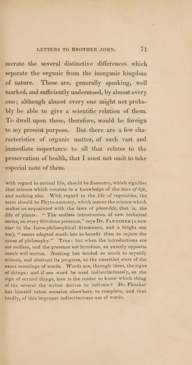 -merate the several distinctive differences which separate the organic from the inorganic kingdom of nature. These are, generally speaking, well marked, and sufficiently understood, by almost every one; although almost every one might. not proba- bly be able to give a scientific relation of them. To dwell upon these, therefore, would be foreign to my present purpose. But there are a few cha- racteristics of organic matter, of such vast and immediate importance to all that relates to the preservation of health, that I must not omit to take especial note of them. with regard to animal life, should be Zoonomy, which signifies that science which consists in a knowledge of the Jaws of life, and nothing else. With regard to the life of vegetables, the term should be Phyto-zootomy, which means the science which makes us acquainted with the laws of plant-life, that is, the life of plants. ‘* The endless introduction of new technical terms, on every frivolous pretence,” says Dr. FLETCHER (a new star in the Iatro-philosophical firmament, and a bright one too), *‘ seems adapted much less to benefit than to injure the cause of philosophy.”? True: but when the introductions are mot endless, and the pretence not frivolous, an exactly opposite result will accrue. Nothing has tended so much to mystify science, and obstruct its progress, as the unsettled state of the exact meanings of words. Words are, through ideas, the signs of things: and if one word be used indiscriminately, as the sign of several things, how is the reader to know which thing of the several the writer desires to indicate? Dr. Fletcher has himself taken occasion elsewhere to complain, and that loudly, of this improper indiscriminate use of words,