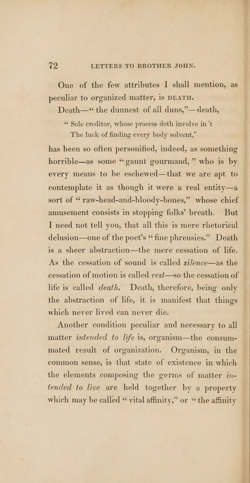One of the few attributes I shall mention, as peculiar to organized matter, is DEATH. Death—“ the dunnest of all duns,”—death, *« Sole creditor, whose process doth involve in ’t The luck of finding every body solvent,” has been so often personified, indeed, as something horrible—as some “ gaunt gourmand, ” who is by every means to be eschewed—that we are apt to contemplate it as though it were a real entity—a ’ whose chief sort of “ raw-head-and-bloody-bones,’ amusement consists in stopping folks’ breath. But I need not tell you, that all this is mere rhetorical delusion—one of the poet’s “ fine phrensies.” Death is a sheer abstraction—the mere cessation of life. As the cessation of sound is called silence—as the cessation of motion is called rest—so the cessation of life is called death. Death, therefore, being only the abstraction of life, it is manifest that things which never lived can never die. Another condition peculiar and necessary to all matter intended to life is, organism—the consum- mated result of organization. Organism, in the © common sense, is that state of existence in which the elements composing the germs of matter in- tencled to live are held together by a property which may be called “ vital affinity,” or “ the affinity
