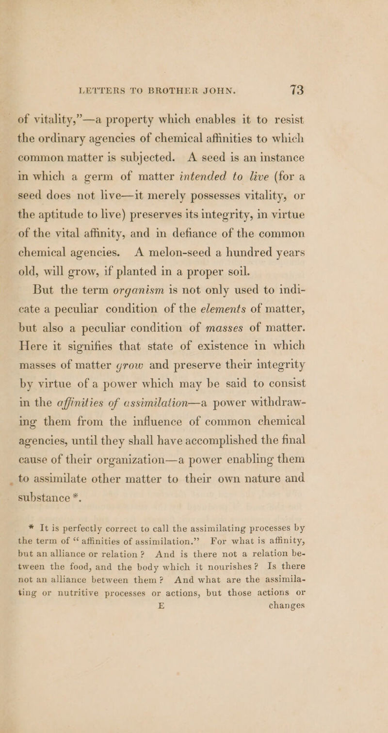 _ of vitality,’—a property which enables it to resist the ordinary agencies of chemical affinities to which common matter is subjected. A seed is an instance in which a germ of matter intended to live (for a seed does not live—it merely possesses vitality, or the aptitude to live) preserves its integrity, in virtue of the vital affinity, and in defiance of the common chemical agencies. A melon-seed a hundred years old, will grow, if planted in a proper soil. But the term organism is not only used to indi- cate a peculiar condition of the elements of matter, but also a peculiar condition of masses of matter. Here it signifies that state of existence in which masses of matter yrow and preserve their integrity by virtue of a power which may be said to consist in the affinities of assimilalion—a power withdraw- ing them from the influence of common chemical agencies, until they shall have accomplished the final cause of their organization—a power enabling them to assimilate other matter to their own nature and substance *. * It is perfectly correct to call the assimilating processes by the term of “affinities of assimilation.” For what is affinity, but an alliance or relation ? And is there not a relation be- tween the food, and the body which it nourishes? Is there not an alliance between them? And what are the assimila- ting or nutritive processes or actions, but those actions or E changes