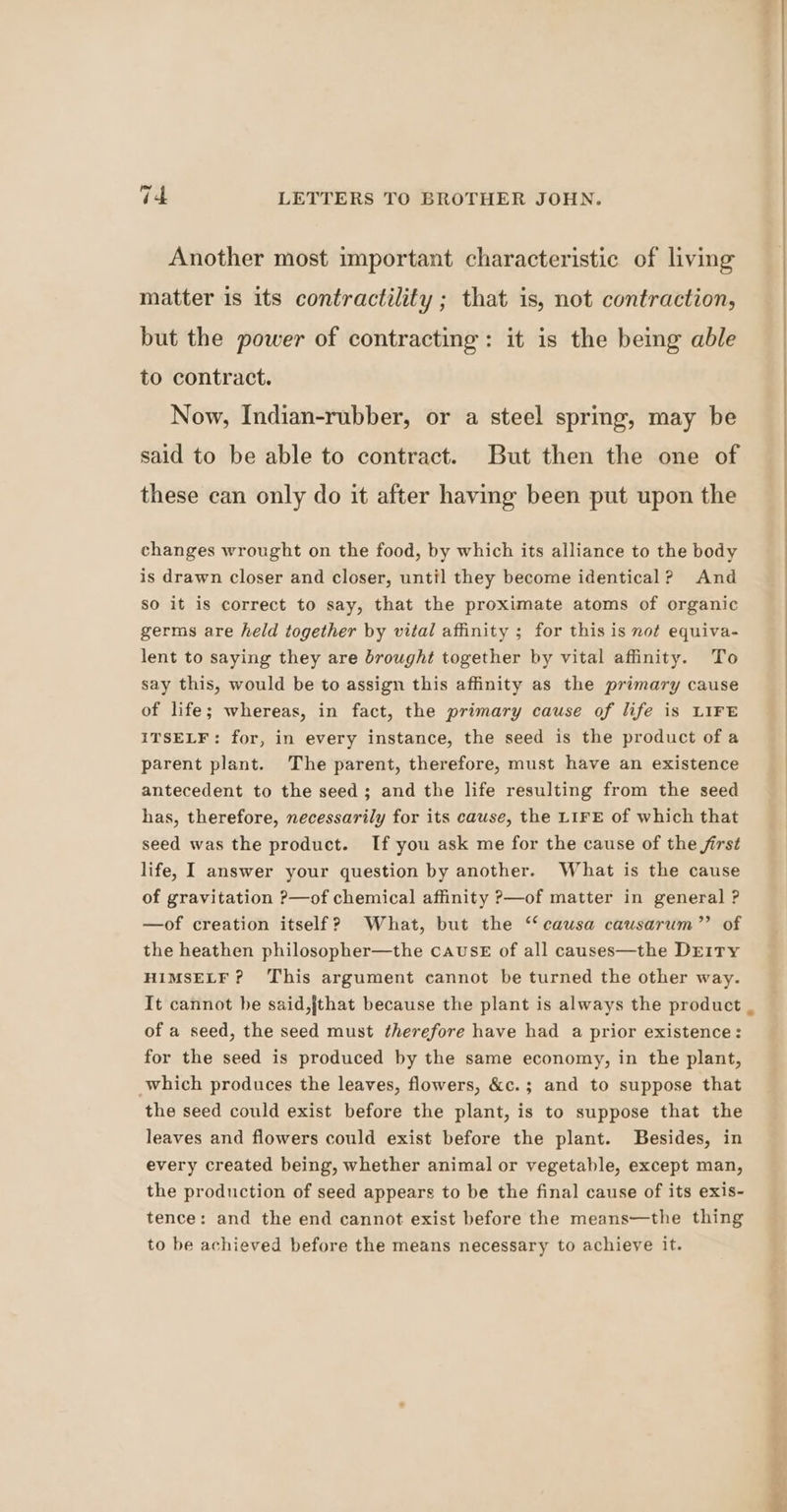 Another most important characteristic of living matter is its contractility ; that is, not contraction, but the power of contracting: it is the being able to contract. Now, Indian-rubber, or a steel spring, may be said to be able to contract. But then the one of these can only do it after having been put upon the changes wrought on the food, by which its alliance to the body is drawn closer and closer, until they become identical? And so it is correct to say, that the proximate atoms of organic germs are held together by vital affinity ; for this is not equiva- lent to saying they are brought together by vital affinity. To say this, would be to assign this affinity as the primary cause of life; whereas, in fact, the primary cause of life is LIFE ITSELF: for, in every instance, the seed is the product of a parent plant. The parent, therefore, must have an existence antecedent to the seed; and the life resulting from the seed has, therefore, necessarily for its cause, the LIFE of which that seed was the product. If you ask me for the cause of the first life, I answer your question by another. What is the cause of gravitation ?—of chemical affinity ?—of matter in general ? —of creation itself? What, but the ‘causa causarum”’ of the heathen philosopher—the cause of all causes—the Dr1Ty HIMSELF? This argument cannot be turned the other way. It cannot be said,jthat because the plant is always the product _ of a seed, the seed must therefore have had a prior existence: for the seed is produced by the same economy, in the plant, which produces the leaves, flowers, &amp;c.; and to suppose that the seed could exist before the plant, is to suppose that the leaves and flowers could exist before the plant. Besides, in every created being, whether animal or vegetable, except man, the production of seed appears to be the final cause of its exis- tence: and the end cannot exist before the means—the thing to be achieved before the means necessary to achieve it. Pe sg— ee