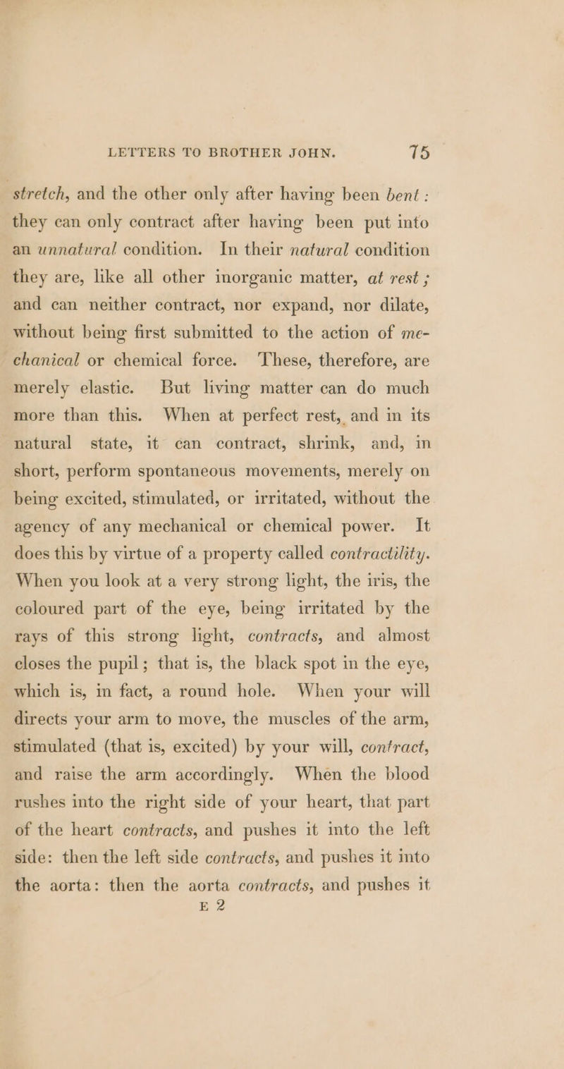 stretch, and the other only after having been bent : they can only contract after having been put into an unnatural condition. In their natural condition they are, like all other inorganic matter, at rest ; and can neither contract, nor expand, nor dilate, without being first submitted to the action of me- chanical or chemical force. These, therefore, are merely elastic. But living matter can do much more than this. When at perfect rest, and im its natural state, it can contract, shrink, and, im short, perform spontaneous movements, merely on being excited, stimulated, or irritated, without the. agency of any mechanical or chemical power. It does this by virtue of a property called contractility. When you look at a very strong light, the iris, the coloured part of the eye, being irritated by the rays of this strong light, contracts, and almost closes the pupil; that is, the black spot in the eye, which is, in fact, a round hole. When your will directs your arm to move, the muscles of the arm, stimulated (that is, excited) by your will, contract, and raise the arm accordingly. When the blood rushes into the right side of your heart, that part of the heart contracts, and pushes it into the left side: then the left side contracts, and pushes it into the aorta: then the aorta contracts, and pushes it E 2