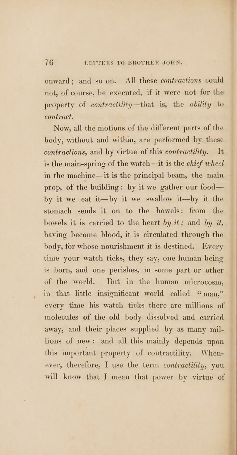 onward; and so on. All these contractions could not, of course, be executed, if it were not for the property of contractility—that is, the ability to contract. Now, all the motions of the different parts of the body, without and within, are performed by these contractions, and by virtue of this contractility. It is the main-spring of the watch—it is the chief wheel in the machine—it is the principal beam, the main prop, of the building: by it we gather our food— by it we eat it—by it we swallow it—by it the stomach sends it on to the bowels: from the bowels it is carried to the heart by it; and by it, having become blood, it is circulated through the body, for whose nourishment it is destined. Every time your watch ticks, they say, one human being is born, and one perishes, in some part or other of the world. But in the human microcosm, in that little insignificant world called “man,” every time his watch ticks there are millions of molecules of the old body dissolved and carried lions of new: and all this mainly depends upon this important property of contractility. When- ever, therefore, I use the term contractility, you will know that I mean that power by virtue of Tae