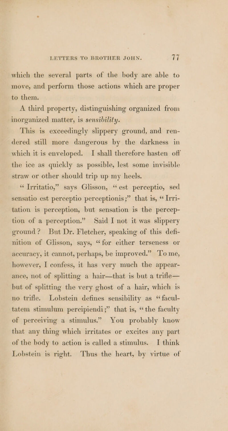 which the several parts of the body are able to move, and perform those actions which are proper to them. A third property, distinguishing organized from inorganized matter, is sensibility. This is exceedingly slippery ground, and ren- dered still more dangerous by the darkness in which it is enveloped. I shall therefore hasten off the ice as quickly as possible, lest some invisible straw or other should trip up my heels. *¢ Irritatio,” says Glisson, “est perceptio, sed sensatio est perceptio perceptionis;” that is, “ Irri- tation is perception, but sensation is the percep- tion of a perception.” Said I not it was slippery ground? But Dr. Fletcher, speaking of this defi- nition of Glisson, says, “for either terseness or accuracy, it cannot, perhaps, be improved.” ‘T’o me, however, I confess, it has very much the appear- ance, not of splitting a hair—that is but a trifle— but of splitting the very ghost of a hair, which 1s no trifle. Lobsteim defines sensibility as “ facul- tatem stimulum percipiendi;” that is, “the faculty of perceiving a stimulus.” You probably know that any thing which irritates or excites any part of the body to action is called a stimulus. I think Lobsteim is right. Thus the heart, by virtue of