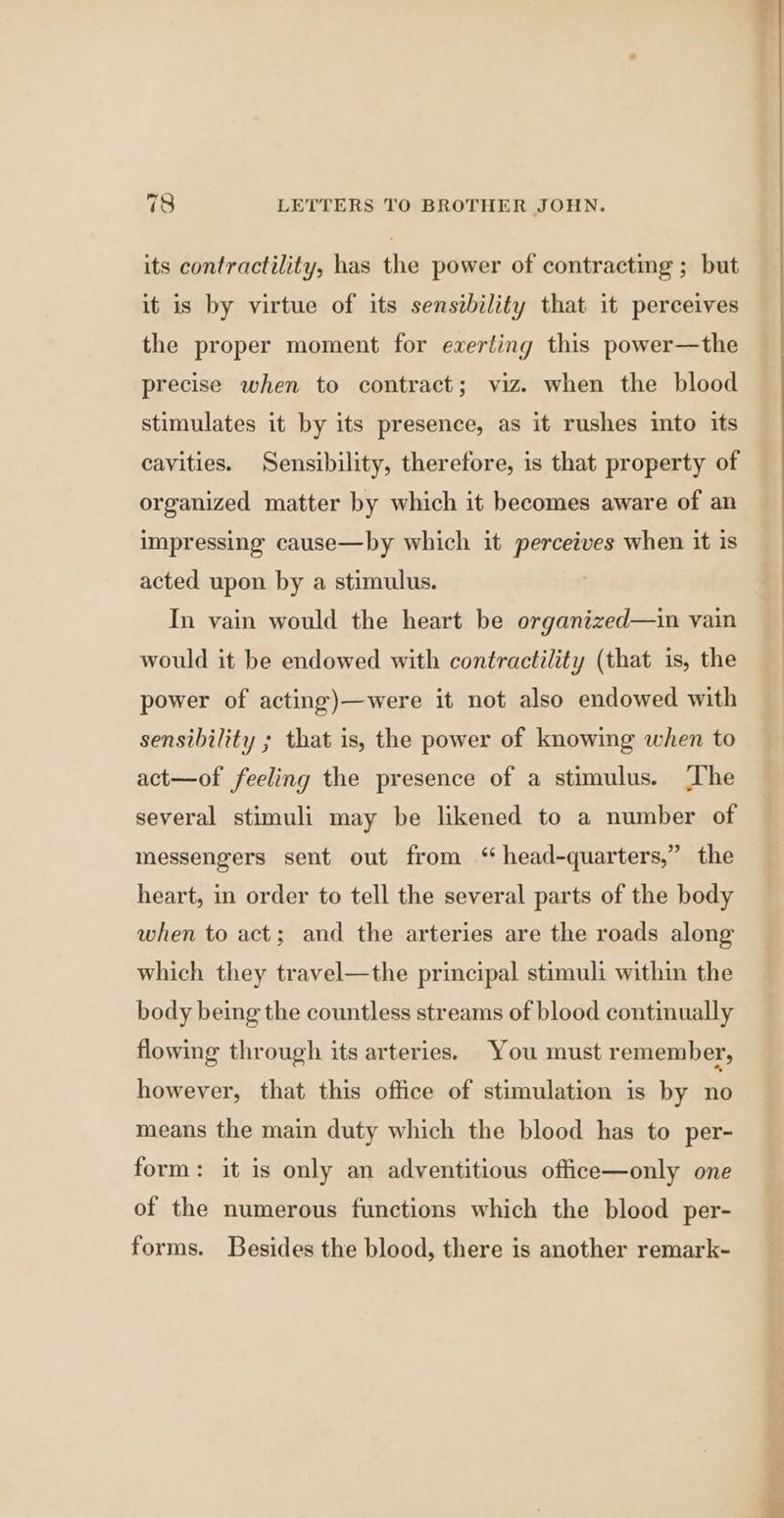 its contractility, has the power of contracting ; but it is by virtue of its sensibility that it perceives the proper moment for exerting this power—the precise when to contract; viz. when the blood stimulates it by its presence, as it rushes into its cavities. Sensibility, therefore, is that property of organized matter by which it becomes aware of an impressing cause—by which it perceives when it is acted upon by a stimulus. In vain would the heart be organized—in vain would it be endowed with contractility (that is, the power of acting)—were it not also endowed with sensibility ; that is, the power of knowing when to act—of feeling the presence of a stimulus. The several stimuli may be likened to a number of messengers sent out from ‘ head-quarters,” the heart, in order to tell the several parts of the body when to act; and the arteries are the roads along which they travel—the principal stimuli within the body being the countless streams of blood continually flowing through its arteries. You must remember, however, that this office of stimulation is by no means the main duty which the blood has to per- form: it is only an adventitious office—only one of the numerous functions which the blood per- forms. Besides the blood, there is another remark-