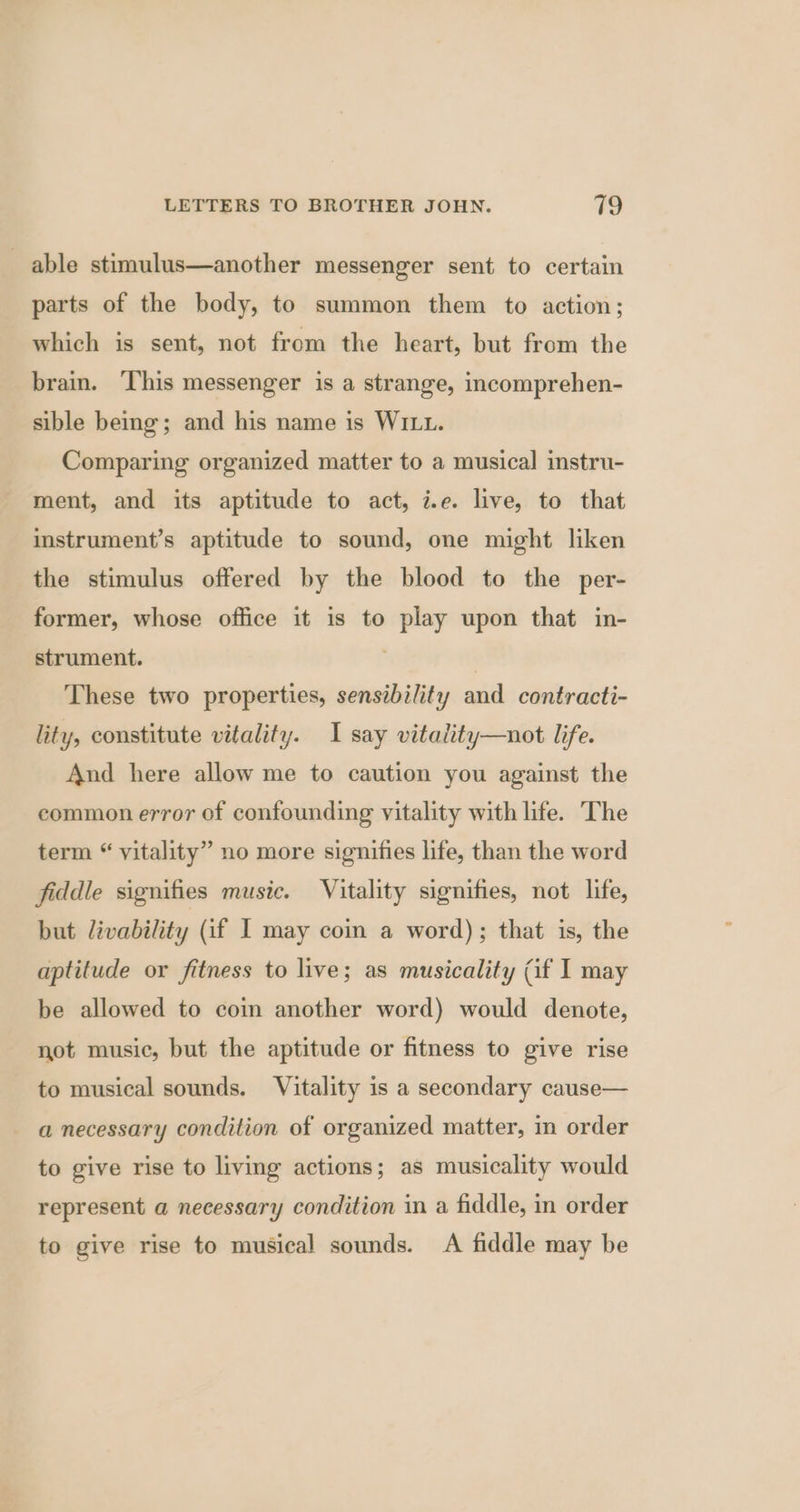 able stimulus—another messenger sent to certain parts of the body, to summon them to action; which is sent, not from the heart, but from the brain. ‘This messenger is a strange, incomprehen- sible being; and his name is WILL. Comparing organized matter to a musical instru- ment, and its aptitude to act, i.e. live, to that instrument’s aptitude to sound, one might liken the stimulus offered by the blood to the per- former, whose office it is to play upon that in- strument. ! These two properties, sensibility and contracti- lity, constitute vitality. I say vitality—not life. And here allow me to caution you against the common error of confounding vitality with life. The term “ vitality” no more signifies life, than the word fiddle signifies music. Vitality signifies, not life, but livability (if I may coin a word); that is, the aptitude or fitness to live; as musicality (if I may be allowed to coin another word) would denote, not music, but the aptitude or fitness to give rise to musical sounds. Vitality is a secondary cause— a necessary condition of organized matter, in order to give rise to living actions; as musicality would represent a necessary condition in a fiddle, in order to give rise to musical sounds. A fiddle may be