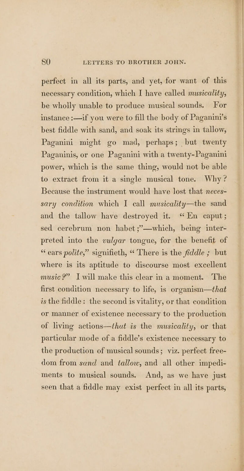 perfect in all its parts, and yet, for want of this necessary condition, which I have called musicality, be wholly unable to produce musical sounds. For instance :—if you were to fill the body of Paganini’s best fiddle with sand, and soak its strmgs in tallow, Paganini might go mad, perhaps; but twenty Paganinis, or one Paganini with a twenty-Paganini power, which is the same thing, would not be able to extract from it a single musical tone. Why? Because the instrument would have lost that neces- sary condition which I call musicality—the sand and the tallow have destroyed it. ‘ En caput; sed cerebrum non habet;”’—which, being inter- preted into the vulgar tongue, for the benefit of ** ears polite,” signifieth, “ There is the fiddle ; but where is its aptitude to discourse most excellent music?” Iwill make this clear in a moment. The first condition necessary to life, is organism—that as the fiddle: the second is vitality, or that condition or manner of existence necessary to the production of living actions—thut is the musicality, or that particular mode of a fiddle’s existence necessary to the production of musical sounds; viz. perfect free- dom from sand and tallow, and all other impedi- ments to musical sounds. And, as we have just seen that a fiddle may exist perfect in all its parts, a