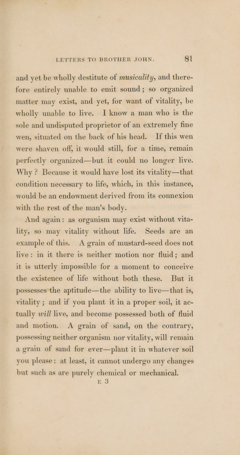 and yet be wholly destitute of musicality, and there- fore entirely unable to emit sound; so organized matter may exist, and yet, for want of vitality, be wholly unable to live. I know a man who is the sole and undisputed proprietor of an extremely fine wen, situated on the back of his head. If this wen were shaven off, it would still, for a time, remain perfectly organized—but it could no longer live. Why ? Because it would have lost its vitality—that condition necessary to life, which, in this mstance, would be an endowment derived from its connexion with the rest of the man’s body. And again: as organism may exist without vita- lity, so may vitality without life. Seeds are an example of this. A grain of mustard-seed does not live: in it there is neither motion nor fluid; and it is utterly impossible for a moment to conceive the existence of life without both these. But it possesses*the aptitude—the ability to live—that is, vitality ; and if you plant it in a proper soil, it ac- tually will live, and become possessed both of fluid and motion. A grain of sand, on the contrary, possessing neither organism nor vitality, will remain a grain of sand for ever—plant it in whatever soil you please: at least, it cannot undergo any changes but such as are purely chemical or mechanical. E 3
