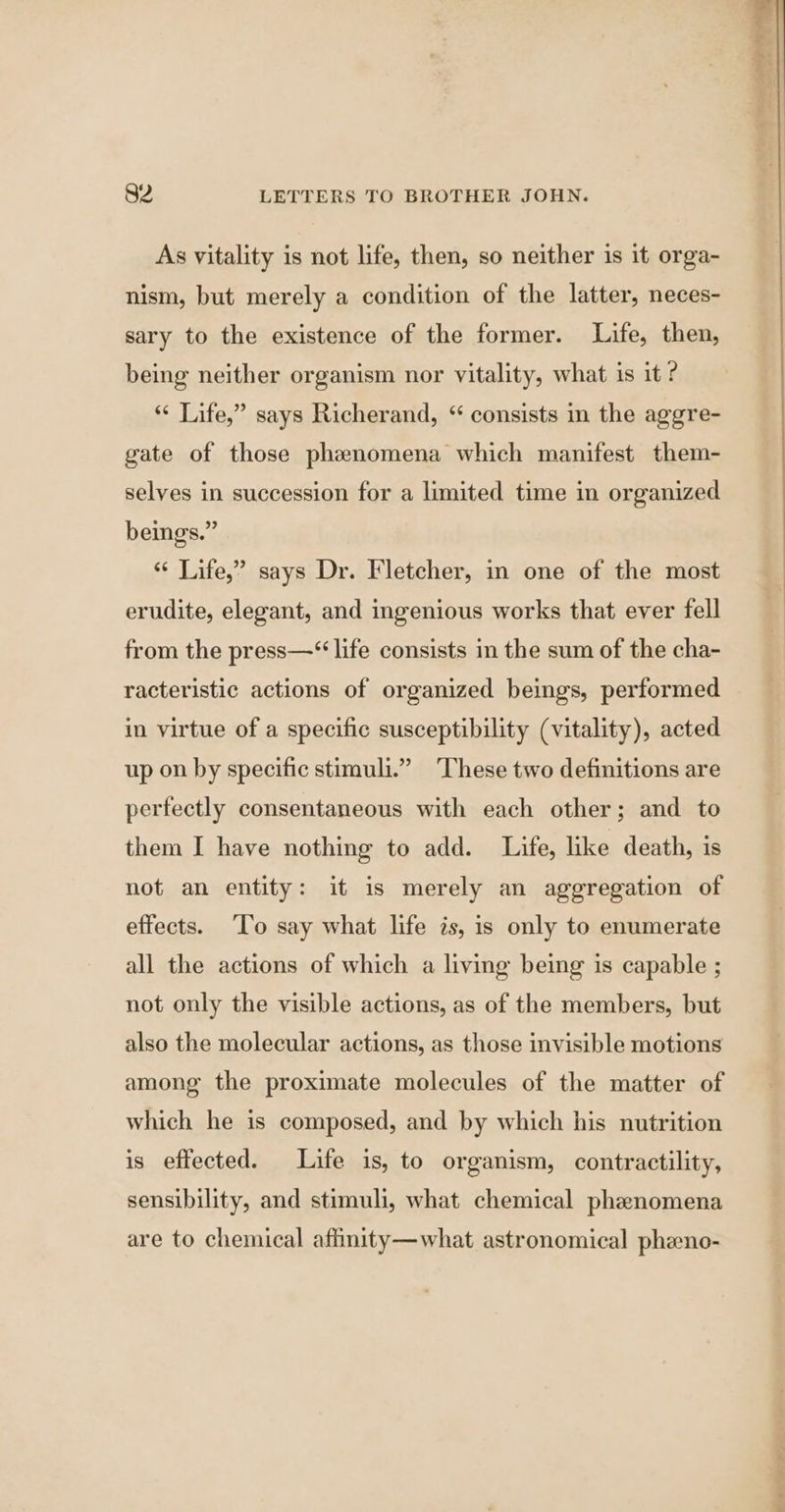 As vitality is not life, then, so neither is it orga- nism, but merely a condition of the latter, neces- sary to the existence of the former. Life, then, being neither organism nor vitality, what is it ? “ Life,” says Richerand, “ consists in the aggre- gate of those phenomena which manifest them- selves in succession for a limited time in organized beings.” ‘“‘ Life,” says Dr. Fletcher, in one of the most erudite, elegant, and ingenious works that ever fell from the press—“ life consists m the sum of the cha- racteristic actions of organized beings, performed in virtue of a specific susceptibility (vitality), acted up on by specific stimuli.” These two definitions are perfectly consentaneous with each other; and to them I have nothing to add. Life, like death, is not an entity: it is merely an aggregation of effects. ‘To say what life is, is only to enumerate all the actions of which a living being is capable ; not only the visible actions, as of the members, but also the molecular actions, as those invisible motions among the proximate molecules of the matter of which he is composed, and by which his nutrition is effected. Life is, to organism, contractility, sensibility, and stimuli, what chemical phenomena are to chemical affinity—what astronomical pheno- J a a ne
