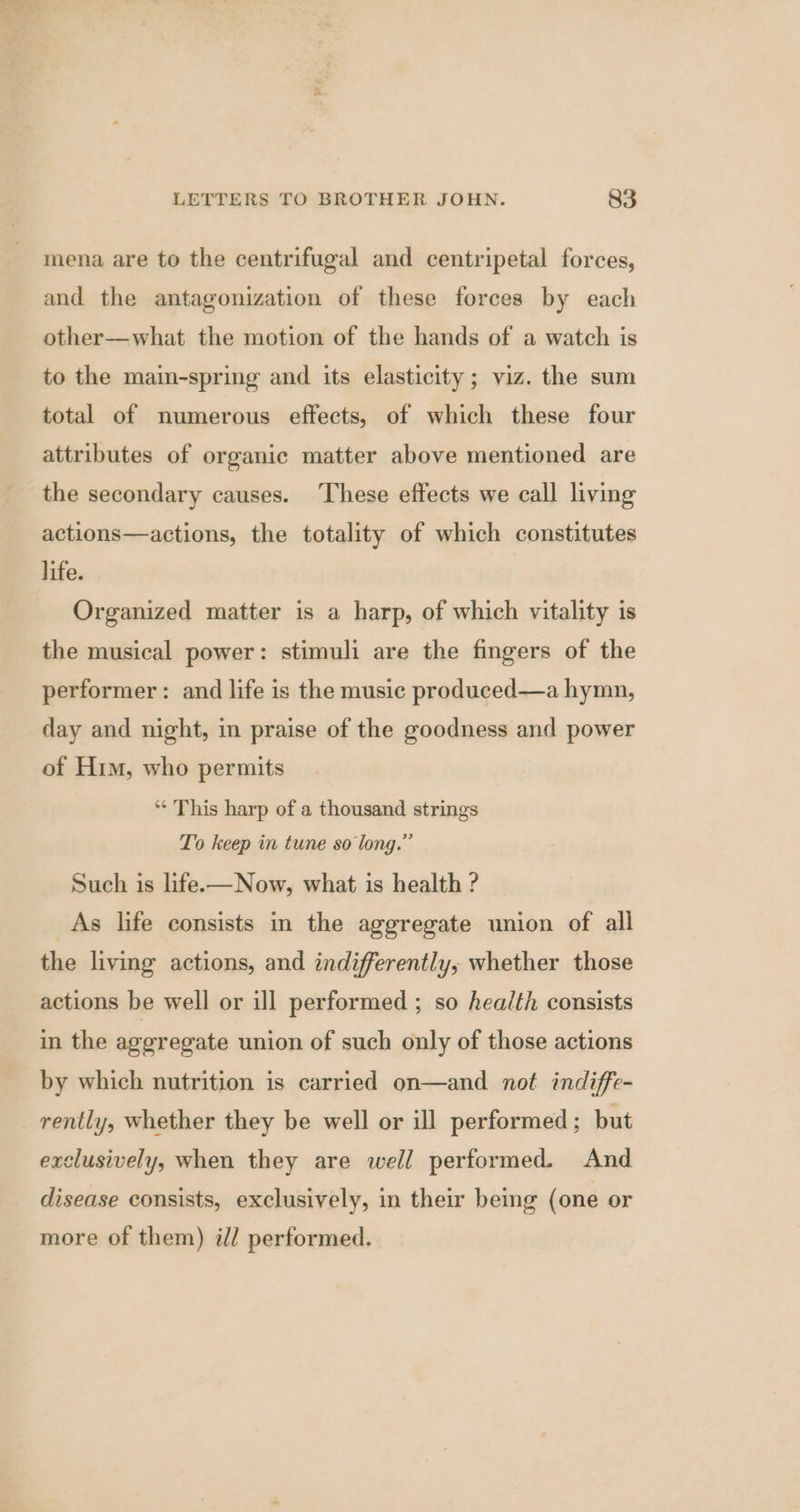 mena are to the centrifugal and centripetal forces, and the antagonization of these forces by each other—what the motion of the hands of a watch is to the main-spring and its elasticity; viz. the sum total of numerous effects, of which these four attributes of organic matter above mentioned are the secondary causes. These effects we call living actions—actions, the totality of which constitutes life. Organized matter is a harp, of which vitality is the musical power: stimuli are the fingers of the performer: and life is the music produced—a hymn, day and night, in praise of the goodness and power of Him, who permits “ This harp of a thousand strings To keep in tune so long.” Such is life.—Now, what is health ? As life consists in the aggregate union of all the living actions, and indifferently, whether those actions be well or ill performed ; so health consists in the aggregate union of such only of those actions by which nutrition is carried on—and not indiffe- rently, whether they be well or ill performed ; but exclusively, when they are well performed. And disease consists, exclusively, in their being (one or more of them) ill performed.