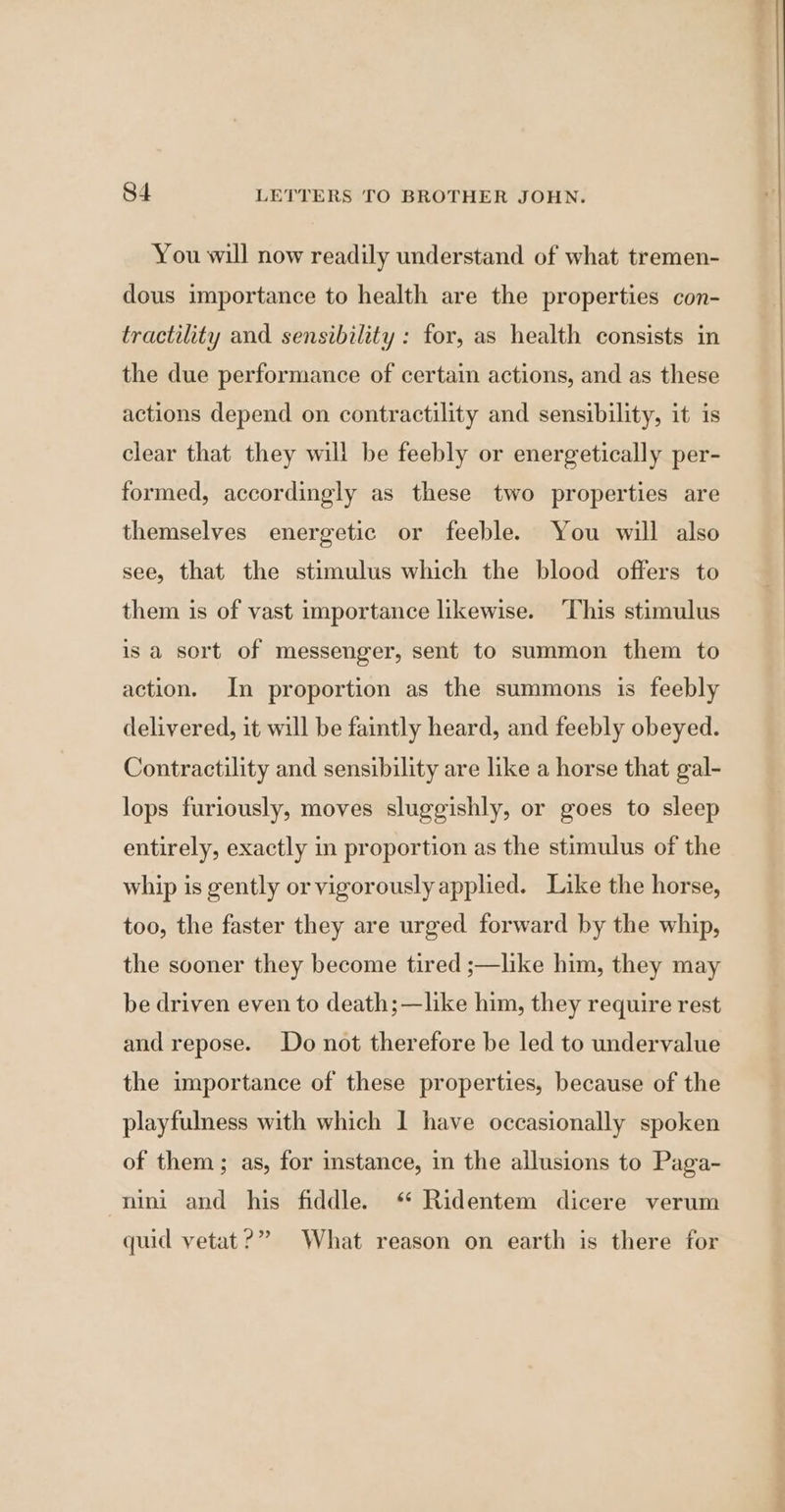 You will now readily understand of what tremen- dous importance to health are the properties con- tractility and sensibility : for, as health consists in the due performance of certain actions, and as these actions depend on contractility and sensibility, it is clear that they will be feebly or energetically per- formed, accordingly as these two properties are themselves energetic or feeble. You will also see, that the stimulus which the blood offers to them is of vast importance likewise. ‘This stimulus is a sort of messenger, sent to summon them to action. In proportion as the summons is feebly delivered, it will be faintly heard, and feebly obeyed. Contractility and sensibility are like a horse that gal- lops furiously, moves sluggishly, or goes to sleep entirely, exactly in proportion as the stimulus of the whip is gently or vigorously applied. Like the horse, too, the faster they are urged forward by the whip, the sooner they become tired ;—like him, they may be driven even to death;—like him, they require rest and repose. Do not therefore be led to undervalue the importance of these properties, because of the playfulness with which | have occasionally spoken of them; as, for instance, in the allusions to Paga- nini and his fiddle. ‘* Ridentem dicere verum quid vetat?” What reason on earth is there for