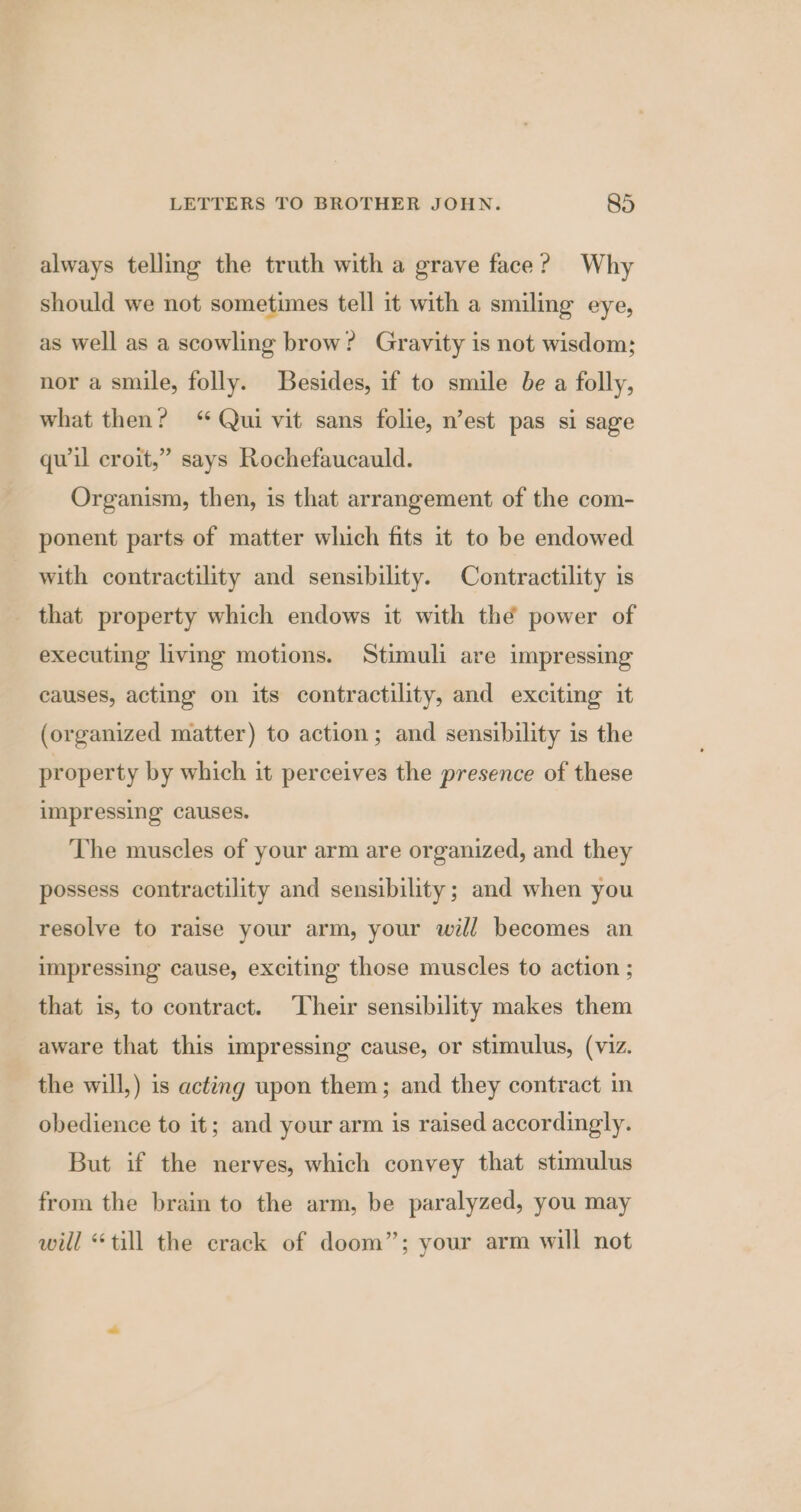 always telling the truth with a grave face? Why should we not sometimes tell it with a smiling eye, as well as a scowling brow? Gravity is not wisdom; nor a smile, folly. Besides, if to smile be a folly, what then? “Qui vit sans folie, n’est pas si sage quwil croit,” says Rochefaucauld. Organism, then, is that arrangement of the com- ponent parts of matter which fits it to be endowed with contractility and sensibility. Contractility is _ that property which endows it with thé power of executing living motions. Stimuli are impressing causes, acting on its contractility, and exciting it (organized matter) to action; and sensibility is the property by which it perceives the presence of these impressing causes. The muscles of your arm are organized, and they possess contractility and sensibility; and when you resolve to raise your arm, your will becomes an impressing cause, exciting those muscles to action ; that is, to contract. Their sensibility makes them aware that this impressing cause, or stimulus, (viz. the will,) is acting upon them; and they contract in obedience to it; and your arm is raised accordingly. But if the nerves, which convey that stimulus from the brain to the arm, be paralyzed, you may will “till the crack of doom”; your arm will not