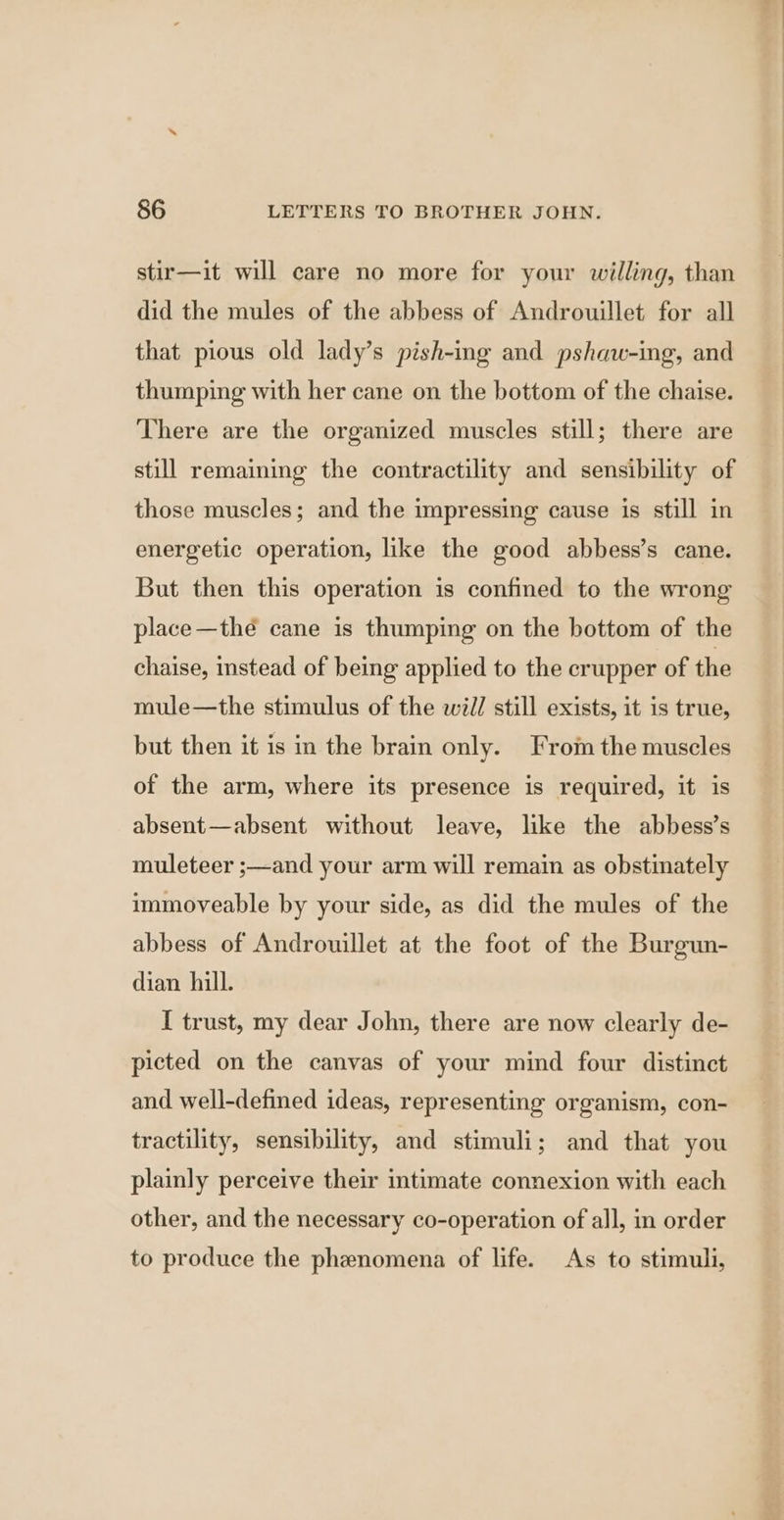 stir—it will care no more for your willing, than did the mules of the abbess of Androuillet for all that pious old lady’s pish-ing and pshaw-ing, and thumping with her cane on the bottom of the chaise. There are the organized muscles still; there are still remaining the contractility and sensibility of those muscles; and the impressing cause is still in energetic operation, like the good abbess’s cane. But then this operation is confined to the wrong place—thé cane is thumping on the bottom of the chaise, instead of being applied to the crupper of the mule—the stimulus of the will still exists, it is true, but then it is in the brain only. From the muscles of the arm, where its presence is required, it is absent—absent without leave, like the abbess’s muleteer ;—and your arm will remain as obstinately immoveable by your side, as did the mules of the abbess of Androuillet at the foot of the Burgun- dian hill. I trust, my dear John, there are now clearly de- picted on the canvas of your mind four distinct and well-defined ideas, representing organism, con- tractility, sensibility, and stimuli; and that you plainly perceive their intimate connexion with each other, and the necessary co-operation of all, in order to produce the phenomena of life. As to stimuli,