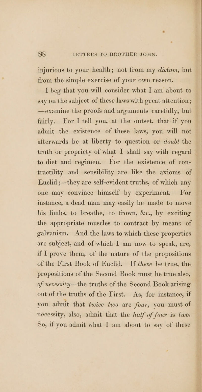injurious to your health; not from my dictum, but from the simple exercise of your own reason. I beg that you will consider what I am about to say on the subject of these laws with great attention ; —examine the proofs and arguments carefully, but fairly. For I tell you, at the outset, that if you admit the existence of these laws, you will not afterwards be at liberty to question or doubt the truth or propriety of what I shall say with regard to diet and regimen. For the existence of con- tractility and sensibility are like the axioms of Euclid ;—they are self-evident truths, of which any one may convince himself by experiment. For instance, a dead man may easily be made to move his limbs, to breathe, to frown, &amp;c., by exciting the appropriate muscles to contract by means of galvanism. And the laws to which these properties are subject, and of which I am now to speak, are, if I prove them, of the nature of the propositions of the First Book of Euclid. If these be true, the propositions of the Second Book must be true also, of necessity—the truths of the Second Book arising out of the truths of the First. As, for instance, if you admit that twice two are four, you must of necessity, also, admit that the half of four is two. So, if you admit what I am about to say of these