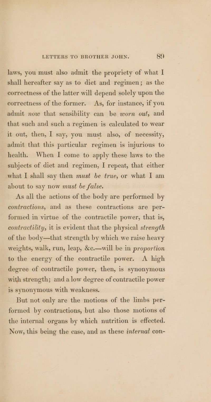 laws, you must also admit the propriety of what I shall hereafter say as to diet and regimen; as the correctness of the latter will depend solely upon the correctness of the former. As, for instance, if you admit now that sensibility can be worn out, and that such and such a regimen is calculated to wear it out, then, I say, you must also, of necessity, admit that this particular regimen is injurious to health. When I come to apply these laws to the subjects of diet and regimen, I repeat, that either what I shall say then must be true, or what I am about to say now must be false. As all the actions of the body are performed by contractions, and as these contractions are per- formed in virtue of the contractile power, that is, contractility, it is evident that the physical strength of the body—that strength by which we raise heavy weights, walk, run, leap, &c.—will be in proportion to the energy of the contractile power. A high degree of contractile power, then, is synonymous with strength; and alow degree of contractile power is synonymous with weakness. But not only are the motions of the limbs per- formed by contractions, but also those motions of the internal organs by which nutrition is effected. Now, this being the case, and as these internal con-