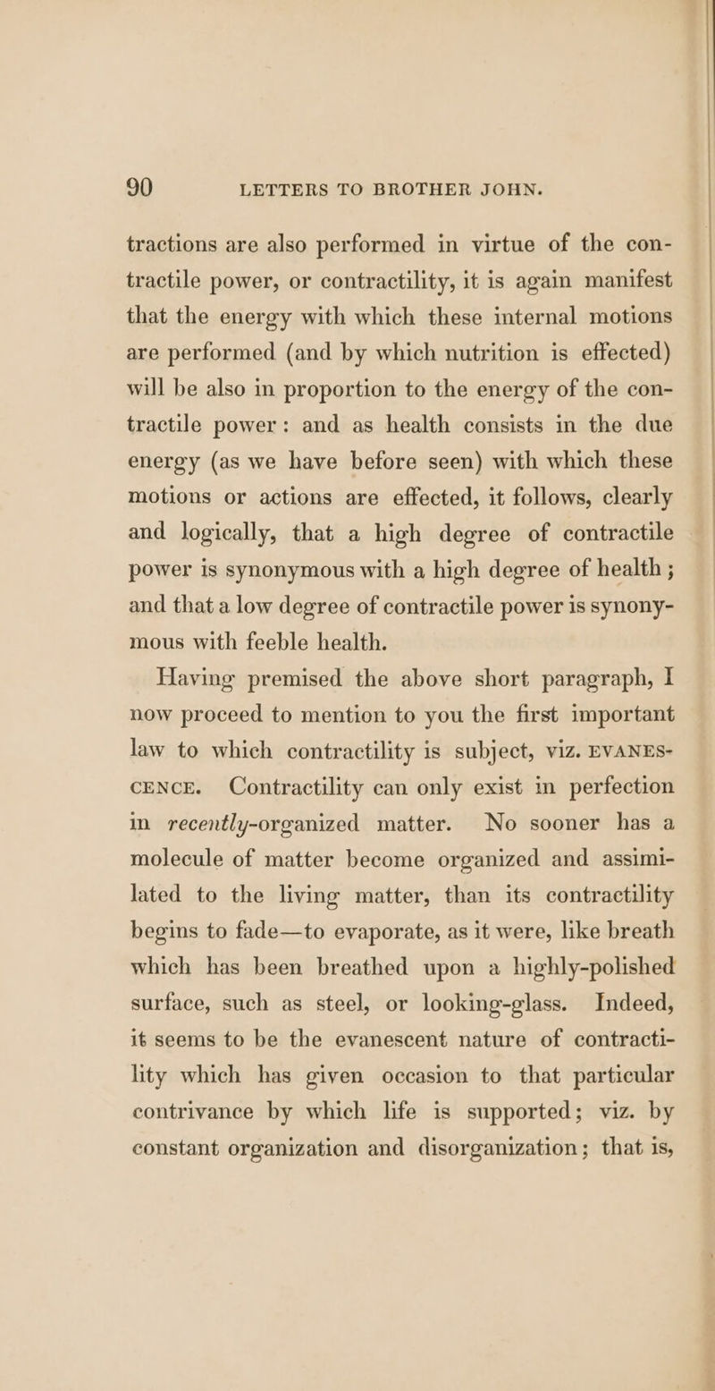 tractions are also performed in virtue of the con- tractile power, or contractility, it is again manifest that the energy with which these internal motions are performed (and by which nutrition is effected) will be also in proportion to the energy of the con- tractile power: and as health consists in the due energy (as we have before seen) with which these motions or actions are effected, it follows, clearly and logically, that a high degree of contractile power is synonymous with a high degree of health ; and that a low degree of contractile power is synony- mous with feeble health. Having premised the above short paragraph, I now proceed to mention to you the first important law to which contractility is subject, viz. EVANES- CENCE. Contractility can only exist in perfection im recently-organized matter. No sooner has a molecule of matter become organized and assimi- lated to the living matter, than its contractility begins to fade—to evaporate, as it were, like breath which has been breathed upon a highly-polished surface, such as steel, or looking-glass. Indeed, it seems to be the evanescent nature of contracti- lity which has given occasion to that particular contrivance by which life is supported; viz. by constant organization and disorganization; that. is,