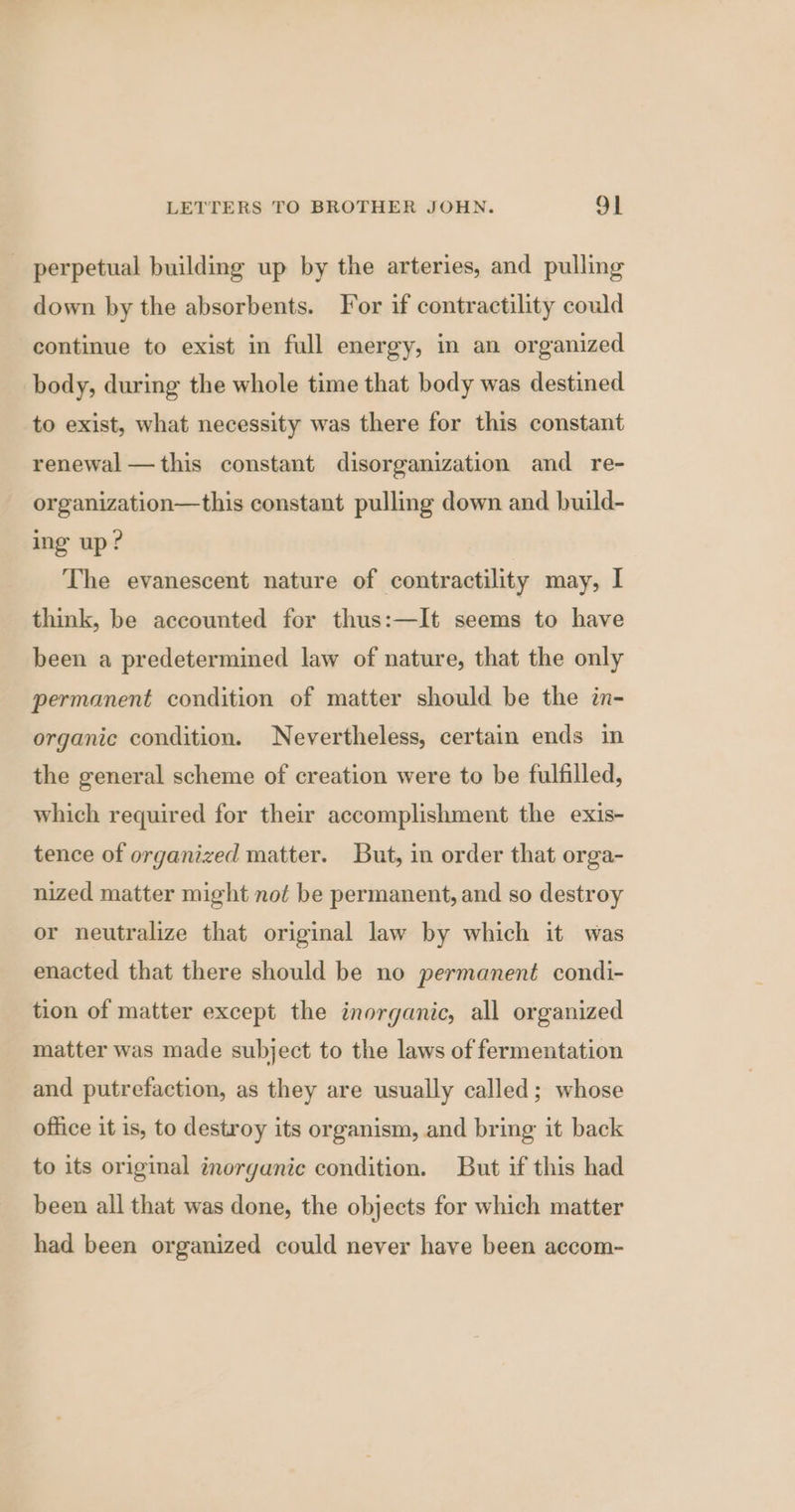 perpetual building up by the arteries, and pulling down by the absorbents. For if contractility could continue to exist in full energy, in an organized body, during the whole time that body was destined to exist, what necessity was there for this constant renewal — this constant disorganization and re- organization—this constant pulling down and build- ing up? The evanescent nature of contractility may, I think, be accounted for thus:—It seems to have been a predetermined law of nature, that the only permanent condition of matter should be the in- organic condition. Nevertheless, certain ends in the general scheme of creation were to be fulfilled, which required for their accomplishment the exis- tence of organized matter. But, in order that orga- nized matter might not be permanent, and so destroy or neutralize that original law by which it was enacted that there should be no permanent condi- tion of matter except the inorganic, all organized matter was made subject to the laws of fermentation and putrefaction, as they are usually called; whose office it is, to destroy its organism, and bring it back to its original inorganic condition. But if this had been all that was done, the objects for which matter had been organized could never have been accom-