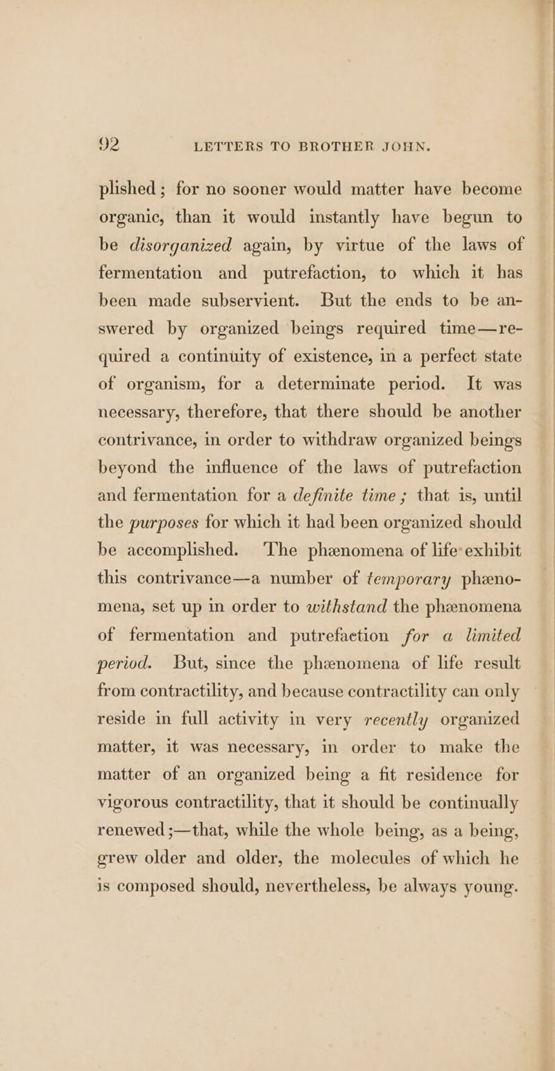 plished ; for no sooner would matter have become organic, than it would instantly have begun to be disorganized again, by virtue of the laws of fermentation and putrefaction, to which it has been made subservient. But the ends to be an- swered by organized beings required time—re- quired a continuity of existence, in a perfect state of organism, for a determinate period. It was necessary, therefore, that there should be another contrivance, in order to withdraw organized beings beyond the influence of the laws of putrefaction and fermentation for a definite time; that is, until the purposes for which it had been organized should be accomplished. ‘The phaznomena of life: exhibit this contrivance—a number of temporary pheno- mena, set up in order to withstand the phenomena of fermentation and putrefaction for a limited period. But, since the phenomena of life result from contractility, and because contractility can only reside in full activity in very recently organized matter, it was necessary, in order to make the matter of an organized being a fit residence for vigorous contractility, that it should be continually renewed ;—that, while the whole being, as a being, erew older and older, the molecules of which he is composed should, nevertheless, be always young.